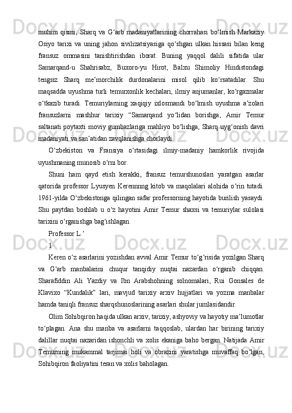 muhim   qismi,   Sharq   va   G arb   madaniyatlarining   chorrahasi   bo lmish   Markaziyʻ ʻ
Osiyo   tarixi   va   uning   jahon   sivilizatsiyasiga   qo shgan   ulkan   hissasi   bilan   keng	
ʻ
fransuz   ommasini   tanishtirishdan   iborat.   Buning   yaqqol   dalili   sifatida   ular
Samarqand-u   Shahrisabz,   Buxoro-yu   Hirot,   Balxu   Shimoliy   Hindistondagi
tengsiz   Sharq   me morchilik   durdonalarini   misol   qilib   ko rsatadilar.   Shu	
ʼ ʻ
maqsadda   uyushma   turli   temurxonlik   kechalari,   ilmiy   anjumanlar,   ko rgazmalar	
ʻ
o tkazib   turadi.   Temuriylarning   xaqiqiy   ixlosmandi   bo lmish   uyushma   a zolari	
ʻ ʻ ʼ
fransuzlarni   mashhur   tarixiy   “Samarqand   yo lidan   borishga,   Amir   Temur	
ʻ
saltanati poytaxti moviy gumbazlariga mahliyo bo lishga, Sharq uyg onish davri	
ʻ ʻ
madaniyati va san atidan zavqlanishga chorlaydi.	
ʼ
O zbekiston   va   Fransiya   o rtasidagi   ilmiy-madaniy   hamkorlik   rivojida	
ʻ ʻ
uyushmaning munosib o rni bor.	
ʻ
Shuni   ham   qayd   etish   kerakki,   fransuz   temurshunoslari   yaratgan   asarlar
qatorida   professor   Lyusyen   Kerennnng   kitob   va   maqolalari   alohida   o rin   tutadi.	
ʻ
1961-yilda O zbekistonga qilingan safar professorning hayotida burilish yasaydi.	
ʻ
Shu   paytdan   boshlab   u   o z   hayotini   Amir   Temur   shaxsi   va   temuriylar   sulolasi	
ʻ
tarixini o rganishga bag ishlagan.	
ʻ ʻ
Professor L.’
1
Keren o z asarlarini yozishdan avval Amir Temur to g risida yozilgan Sharq	
ʻ ʻ ʻ
va   G arb   manbalarini   chuqur   tanqidiy   nuqtai   nazardan   o rganib   chiqqan.	
ʻ ʻ
Sharafiddin   Ali   Yazdiy   va   Ibn   Arabshohning   solnomalari,   Rui   Gonsales   de
Klavixo   “Kundalik”   lari,   mavjud   tarixiy   arxiv   hujjatlari   va   yozma   manbalar
hamda taniqli fransuz sharqshunoslarining asarlari shular jumlasidandir.
Olim Sohibqiron haqida ulkan arxiv, tarixiy, ashyoviy va hayotiy ma lumotlar	
ʼ
to plagan.   Ana   shu   manba   va   asarlarni   taqqoslab,   ulardan   har   birining   tarixiy	
ʻ
dalillar   nuqtai   nazaridan   ishonchli   va   xolis   ekaniga   baho   bergan.  Natijada   Amir
Temurning   mukammal   tarjimai   holi   va   obrazini   yaratishga   muvaffaq   bo lgan,	
ʻ
Sohibqiron faoliyatini teran va xolis baholagan. 