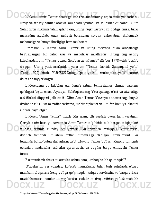 L.Keren   Amir   Temur   shaxsiga   xolis   va   mafkuraviy   aqidalarsiz   yondashadi.
Ilmiy   va   tarixiy   dalillar   asosida   mulohaza   yuritadi   va   xulosalar   chiqaradi.   Olim
Sohibqiron  shaxsini  tahlil   qilar  ekan,   uning  faqat   harbiy  iste dodiga  emas,  balkiʼ
maqsadini   aniqlab,   unga   erishish   borasidagi   siyosiy   zakovatiga,   diplomatik
mahoratiga va bunyodkorligiga ham tan beradi.
Professor   L.   Keren   Amir   Temur   va   uning   Yevropa   bilan   aloqalariga
bag ishlangan   bir   qator   asar   va   maqolalar   muallifidir.   Uning   eng   asosiy	
ʻ
kitoblaridan   biri   “Temur   yoxud   Sohibqiron   saltanati”   ilk   bor   1978-yilda   bosilib
chiqqan.   Uning   yirik   asarlaridan   yana   biri   “Temur   davrida   Samarqand   yo li”	
ʻ
(Parij,   1990)   kitobi   YUNЕSKOning   “Ipak   yo li   –   muloqotlar   yo li”   dasturi	
ʻ ʻ
doirasida tayyorlangan.
L.Kerenning   bu   kitoblari   uni   dong i   ketgan   temurshunos   olimlar   qatoriga	
ʻ
qo shgani   bejiz   emas.   Ayniqsa,   Sohibqironning  Yevropadagi   o rni   va   xizmatiga	
ʻ ʻ
oid   fikrlari   diqqatni   jalb   etadi.   Olim   Amir   Temur   Yevropa   andozasidagi   buyuk
davlat boshlig i va muzaffar sarkarda, mohir diplomat va ilm-fan homiysi ekanini	
ʻ
alohida qayd etgan.
L.Keren   “Amir   Temur”   nomli   ikki   qism,   olti   pardali   pyesa   ham   yaratgan.
Qariyb o ttiz besh yil davomida Amir Temur to g risida olib borgan tadqiqotlari	
ʻ ʻ ʻ
xulosasi   sifatida   shunday   deb   yozadi:   “Bir   tomonda   kattiqqo l   Temur   tursa,	
ʻ
ikkinchi   tomonda   ilm   ahlini   qutlab,   himoyasiga   oladigan   Temur   turadi.   Bir
tomonda   butun-butun   shaharlarni   zabt   qiluvchi   Temur   bo lsa,   ikkinchi   tomonda	
ʻ
obidalar,   madrasalar,   anhorlar   qurdiruvchi   va   bog lar   barpo   ettiruvchi   Temur	
ʻ
turadi.
Bu murakkab shaxs muarrixlar uchun ham jumboq bo lib qolmoqda”	
ʻ 9
.
O zbekiston   yer   yuzidagi   ko plab   mamlakatlar   bilan   turli   sohalarda   o zaro	
ʻ ʻ ʻ
manfaatli  aloqalarni keng yo lga qo ymoqda, xalqaro xavfsizlik va barqarorlikni	
ʻ ʻ
mustahkamlash,   hamkorlikning   barcha   shakllarini   rivojlantirish   yo lida   izchillik	
ʻ
9
 Luys’en Keren -“Temurlang davrida Samarqand yo’li”Toshkent-1990.78-b 