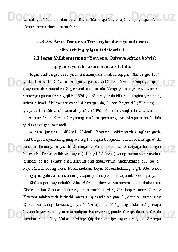 va   qat iyat   bilan   odimlamoqda.   Bu   yo lda   bizga   buyuk   ajdodlar,   ayniqsa,   Amirʼ ʻ
Temur merosi doimo hamrohdir.
II.BOB. Amir Temur va Temuriylar davriga oid nemis
olimlarining qilgan tadqiqotlari.
2.1 Iogan Shiltbergerning “Yevropa, Osiyova Afrika bo’ylab
qilgan sayohati” asari manba sifatida.
Iogan Shiltberger 1380-yilda Germaniyada tavallud topgan.   Shiltberger 1394-
yilda   Lienxart   Richartinger   guruhiga   qo'shildi   va   keyin   Vengriya   qiroli
(keyinchalik   imperator)   Sigismund   qo’l   ostida   Vengriya   chegarasida   Usmonli
imperiyasiga qarshi jang qildi. 1396-yil 28-sentyabrda Nikopol jangida yaralanib,
asirga olinadi. Shiltberger  oyog ini  tuzatganida, Sulton Boyazid I (Yildirim)  uni	
ʻ
yuguruvchi   sifatida   o z   xizmatiga   oldi   (1396–1402).   Bu   vaqt   ichida   u   Usmonli	
ʻ
qo shinlari   bilan   Kichik   Osiyoning   ma lum   qismlariga   va   Misrga   hamrohlikda	
ʻ ʼ
yurishlar qilgan ko rinadi.	
ʻ
Anqara   jangida   (1402-yil   20-iyul)   Boyazid   hokimiyatdan   ag’darilgach,
Shiltberger Boyazidning jangda mag’lub etgan bosqinchi Temur xizmatiga o’tdi.
Endi   u   Temurga   ergashib   Samarqand,   Armaniston   va   Gruziyagacha   borgan
ko’rinadi. Temur vafotidan keyin (1405-yil 17-fevral) uning nemis yuguruvchisi
birinchi   bo lib   Temur   o g illarining   eng   qobiliyatlisi   Shohruxning   quli   bo ldi.	
ʻ ʻ ʻ ʻ
keyin   Shohruxning   ukasi   Mironshohdan   keyin   Mironshohning   o g li   Abu   Bakr,	
ʻ ʻ
uning qarorgohi Armanistonning yuqori (shimol) va pastda(janub) kezib yurgan.
Shiltberger   keyinchalik   Abu   Bakr   qo'shinida   yashovchi   tatar   shahzodasi
Chekre   bilan   Sibirga   ekskursiyada   hamrohlik   qildi,   Shiltberger   nomi   G'arbiy
Yevropa adabiyotida  birinchi  marta aniq  eslatib  o'tilgan.  U, ehtimol,  zamonaviy
Qozon   va   uning   knyazisiga   javob   berib,   o'rta   Volganing   Eski   Bolgariyaga
hujumida yangi xo'jayiniga ergashgan. Rossiyaning janubi-sharqiy dasht yerlarida
sayohat qiladi. Quyi Volga bo yidagi Qipchoq xonligining eski poytaxti Saroyga	
ʻ 