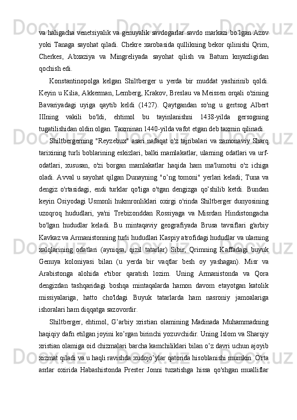 va haligacha venetsiyalik va genuyalik savdogarlar savdo markazi bo lgan Azovʻ
yoki   Tanaga   sayohat   qiladi.   Chekre   xarobasida   qullikning   bekor   qilinishi   Qrim,
Cherkes,   Abxaziya   va   Mingreliyada   sayohat   qilish   va   Batum   knyazligidan
qochish edi.
Konstantinopolga   kelgan   Shiltberger   u   yerda   bir   muddat   yashirinib   qoldi.
Keyin u Kilia, Akkerman, Lemberg, Krakov, Breslau va Meissen orqali o'zining
Bavariyadagi   uyiga   qaytib   keldi   (1427).   Qaytgandan   so'ng   u   gertsog   Albert
IIIning   vakili   bo'ldi,   ehtimol   bu   tayinlanishni   1438-yilda   gersogning
tugatilishidan oldin olgan. Taxminan 1440-yilda vafot etgan deb taxmin qilinadi.
Shiltbergerning "Reyzebux"  asari   nafaqat  o'z  tajribalari  va  zamonaviy  Sharq
tarixining turli boblarining eskizlari, balki mamlakatlar, ularning odatlari va urf-
odatlari,   xususan,   o'zi   borgan   mamlakatlar   haqida   ham   ma'lumotni   o'z   ichiga
oladi. Avval   u sayohat   qilgan Dunayning  "o’ng tomoni"  yerlari  keladi;   Tuna  va
dengiz   o'rtasidagi,   endi   turklar   qo'liga   o'tgan   dengizga   qo’shilib   ketdi.   Bundan
keyin   Osiyodagi   Usmonli   hukmronliklari   oxirgi   o'rinda   Shiltberger   dunyosining
uzoqroq   hududlari,   ya'ni   Trebizonddan   Rossiyaga   va   Misrdan   Hindistongacha
bo'lgan   hududlar   keladi.   Bu   mintaqaviy   geografiyada   Brusa   tavsiflari   g'arbiy
Kavkaz va Armanistonning turli hududlari Kaspiy atrofidagi hududlar va ularning
xalqlarining   odatlari   (ayniqsa,   qizil   tatarlar)   Sibir,   Qrimning   Kaffadagi   buyuk
Genuya   koloniyasi   bilan   (u   yerda   bir   vaqtlar   besh   oy   yashagan).   Misr   va
Arabistonga   alohida   e'tibor   qaratish   lozim.   Uning   Armanistonda   va   Qora
dengizdan   tashqaridagi   boshqa   mintaqalarda   hamon   davom   etayotgan   katolik
missiyalariga,   hatto   cho'ldagi   Buyuk   tatarlarda   ham   nasroniy   jamoalariga
ishoralari ham diqqatga sazovordir.
Shiltberger,   ehtimol,   G’arbiy   xristian   olamining   Madinada   Muhammadning
haqiqiy dafn etilgan joyini ko’rgan birinchi yozuvchidir. Uning Islom va Sharqiy
xristian olamiga oid chizmalari barcha kamchiliklari bilan o’z davri uchun ajoyib
xizmat qiladi va u haqli ravishda xudojo’ylar qatorida hisoblanishi mumkin. O'rta
asrlar   oxirida   Habashistonda   Prester   Jonni   tuzatishga   hissa   qo'shgan   mualliflar 