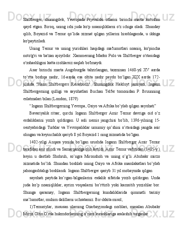 Shiltberger,   shuningdek,   Yevropada   Prjevalski   otlarini   birinchi   marta   ko'rishni
qayd  etgan.  Biroq,  uning  ishi  juda  ko'p   noaniqliklarni  o'z   ichiga  oladi.  Shunday
qilib,   Boyazid   va   Temur   qo’lida   xizmat   qilgan   yillarini   hisoblaganda,   u   ikkiga
ko'paytiriladi.
Uning   Temur   va   uning   yurishlari   haqidagi   ma'lumotlari   noaniq,   ko'pincha
noto'g'ri va ba'zan ajoyibdir. Xammerning Marko Polo va Shiltberger o'rtasidagi
o'xshashligini katta izohlarsiz saqlab bo'lmaydi.
Asar   birinchi   marta   Augsburgda   tahrirlangan,   taxminan   1460-yil   XV   asrda
to rtta   boshqa   nashr,   16-asrda   esa   oltita   nashr   paydo   bo lgan   XIX   asrda   172-ʻ ʻ
jildida   "Hans   Shiltbergers   Reisebuch".   Shuningdek   Hakluyt   jamiyati,   Iogann
Shiltbergerning   qulligi   va   sayohatlari   Buchan   Telfer   tomonidan   P.   Bruunning
eslatmalari bilan (London, 1879)
“Iogann Shiltbergerning Yevropa, Osiyo va Afrika bo’ylab qilgan sayohati”
Bavariyalik   ritsar,   qurchi   Iogann   Shiltberger   Amir   Temur   davriga   oid   o’z
esdaliklarini   yozib   qoldirgan.   U   asli   nemis   jangchisi   bo’lib,   1396-yilning   15-
sentyabridagi   Turklar   va   Yevropaliklar   umumiy   qo’shini   o’rtasidagi   jangda   asir
olingan va keyinchalik qariyb 8 yil Boyazid 1 ning xizmatida bo’lgan.
1402-yilgi   Anqara   yonida   bo’lgan   urushda   Iogann   Shiltberger   Amir   Temur
tarafidan asir olindi va Samarqandga olib ketildi. Amir Temur vafotidan (1405-y.)
keyin   u   dastlab   Shohruh,   so’ngra   Mironshoh   va   uning   o’g’li   Abubakr   mirzo
xizmatida bo’ldi. Shundan boshlab  uning Osiyo va  Afrika mamlakatlari  bo’ylab
jahongashtaligi boshlandi. Iogann Shiltberger qariyb 31 yil mobaynida qilgan 
sayohati   paytida   ko’rgan-bilganlarini   esdalik   sifatida   yozib   qoldirgan.   Unda
juda   ko’p   noaniqliklar,   ayrim   voqealarni   bo’rttirib   yoki   kamsitib   yozishlar   bor.
Shunga   qaramay,   Iogann   Shiltbergerning   kundaliklarida   qimmatli   tarixiy
ma’lumotlar, muhim dalillarni uchratamiz. Bir-ikkita misol;
1)Temuriylar,   xususan   ularning   Ozarbayjondagi   noiblari,   masalan   Abubakr
Mirzo Oltin O’rda hukmdorlarining o’zaro kurashlariga aralashib turganlar. 