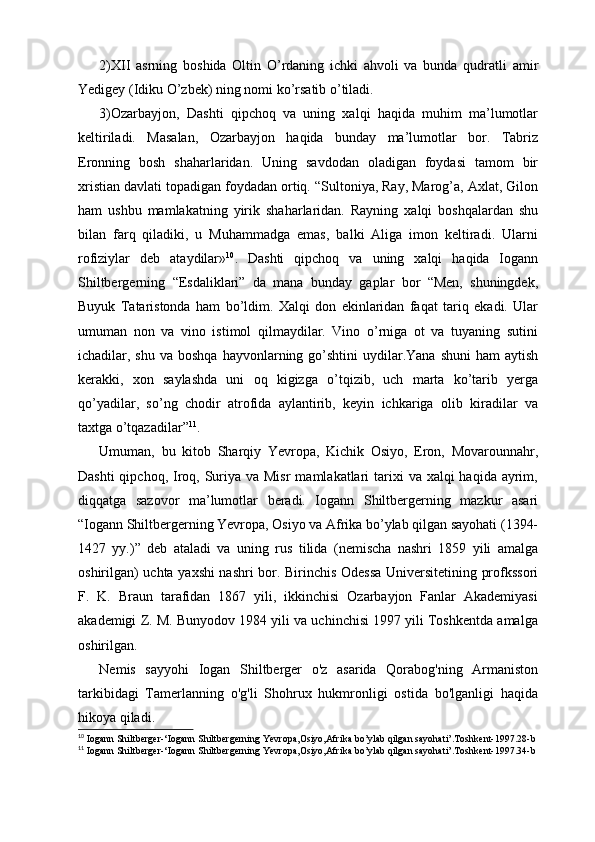 2)XII   asrning   boshida   Oltin   O’rdaning   ichki   ahvoli   va   bunda   qudratli   amir
Yedigey (Idiku O’zbek) ning nomi ko’rsatib o’tiladi.
3)Ozarbayjon,   Dashti   qipchoq   va   uning   xalqi   haqida   muhim   ma’lumotlar
keltiriladi.   Masalan,   Ozarbayjon   haqida   bunday   ma’lumotlar   bor.   Tabriz
Eronning   bosh   shaharlaridan.   Uning   savdodan   oladigan   foydasi   tamom   bir
xristian davlati topadigan foydadan ortiq. “Sultoniya, Ray, Marog’a, Axlat, Gilon
ham   ushbu   mamlakatning   yirik   shaharlaridan.   Rayning   xalqi   boshqalardan   shu
bilan   farq   qiladiki,   u   Muhammadga   emas,   balki   Aliga   imon   keltiradi.   Ularni
rofiziylar   deb   ataydilar» 10
.   Dashti   qipchoq   va   uning   xalqi   haqida   Iogann
Shiltbergerning   “ Esdaliklari”   da   mana   bunday   gaplar   bor   “Men,   shuningdek,
Buyuk   Tataristonda   ham   bo’ldim.   Xalqi   don   ekinlaridan   faqat   tariq   ekadi.   Ular
umuman   non   va   vino   istimol   qilmaydilar.   Vino   o’rniga   ot   va   tuyaning   sutini
ichadilar, shu  va  boshqa  hayvonlarning go’shtini   uydilar.Yana  shuni   ham   aytish
kerakki,   xon   saylashda   uni   oq   kigizga   o’tqizib,   uch   marta   ko’tarib   yerga
qo’yadilar,   so’ng   chodir   atrofida   aylantirib,   keyin   ichkariga   olib   kiradilar   va
taxtga o’tqazadilar” 11
.
Umuman,   bu   kitob   Sharqiy   Yevropa,   Kichik   Osiyo,   Eron,   Movarounnahr,
Dashti  qipchoq, Iroq, Suriya va Misr  mamlakatlari  tarixi  va xalqi  haqida ayrim,
diqqatga   sazovor   ma’lumotlar   beradi.   Iogann   Shiltbergerning   mazkur   asari
“Iogann Shiltbergerning Yevropa, Osiyo va Afrika bo’ylab qilgan sayohati (1394-
1427   yy.)”   deb   ataladi   va   uning   rus   tilida   (nemischa   nashri   1859   yili   amalga
oshirilgan) uchta yaxshi nashri bor. Birinchis Odessa Universitetining profkssori
F.   K.   Braun   tarafidan   1867   yili,   ikkinchisi   Ozarbayjon   Fanlar   Akademiyasi
akademigi Z. M. Bunyodov 1984 yili va uchinchisi 1997 yili Toshkentda amalga
oshirilgan.
Nemis   sayyohi   Iogan   Shiltberger   o'z   asarida   Qorabog'ning   Armaniston
tarkibidagi   Tamerlanning   o'g'li   Shohrux   hukmronligi   ostida   bo'lganligi   haqida
hikoya qiladi.
10
 Iogann Shiltberger-‘Iogann Shiltbergerning Yevropa,Osiyo,Afrika bo’ylab qilgan sayohati’.Toshkent-1997.28-b
11
 Iogann Shiltberger-‘Iogann Shiltbergerning Yevropa,Osiyo,Afrika bo’ylab qilgan sayohati’.Toshkent-1997.34-b 