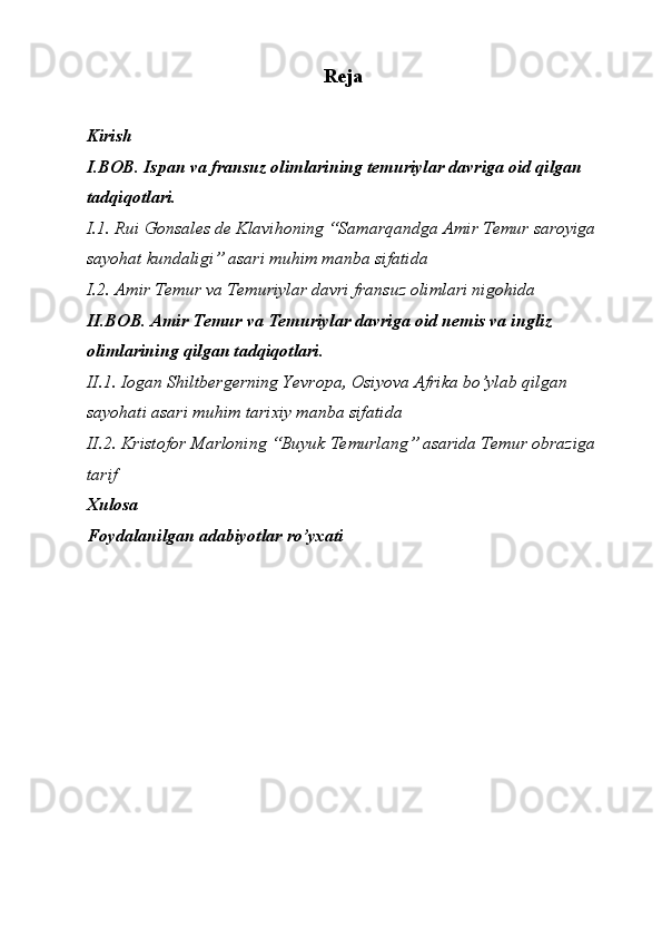 Reja
Kirish
I.BOB. Ispan va fransuz olimlarining temuriylar davriga oid qilgan 
tadqiqotlari.
I.1. Rui Gonsales de Klavihoning “Samarqandga Amir Temur saroyiga
sayohat kundaligi” asari muhim manba sifatida
I.2. Amir Temur va Temuriylar davri fransuz olimlari nigohida
II.BOB. Amir Temur va Temuriylar davriga oid nemis va ingliz 
olimlarining qilgan tadqiqotlari.
II.1. Iogan Shiltbergerning Yevropa, Osiyova Afrika bo’ylab qilgan 
sayohati asari muhim tarixiy manba sifatida
II.2. Kristofor Marloning “Buyuk Temurlang” asarida Temur obraziga
tarif
Xulosa
Foydalanilgan adabiyotlar ro’yxati 