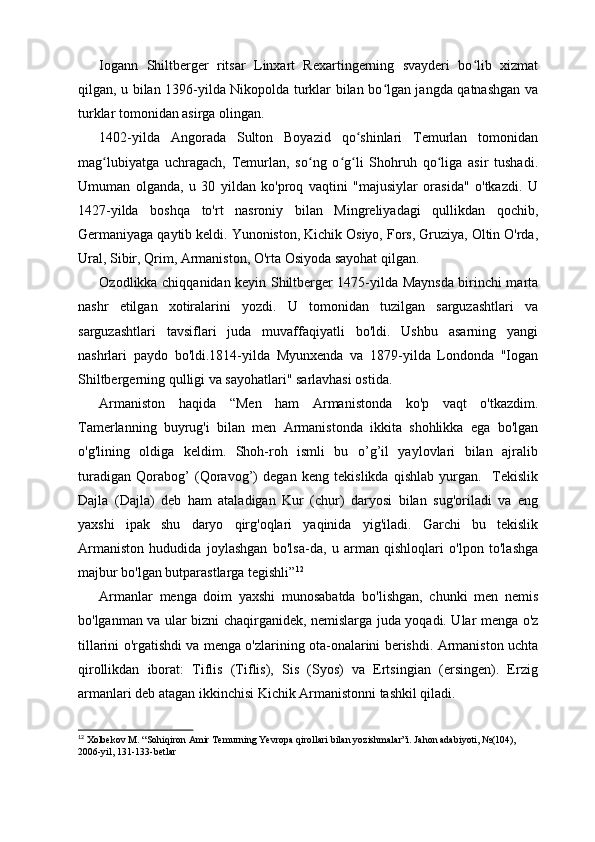 Iogann   Shiltberger   ritsar   Linxart   Rexartingerning   svayderi   bo lib   xizmatʻ
qilgan, u bilan 1396-yilda Nikopolda turklar bilan bo lgan jangda qatnashgan va	
ʻ
turklar tomonidan asirga olingan.
1402-yilda   Angorada   Sulton   Boyazid   qo shinlari   Temurlan   tomonidan	
ʻ
mag lubiyatga   uchragach,   Temurlan,   so ng   o g li   Shohruh   qo liga   asir   tushadi.	
ʻ ʻ ʻ ʻ ʻ
Umuman   olganda,   u   30   yildan   ko'proq   vaqtini   "majusiylar   orasida"   o'tkazdi.   U
1427-yilda   boshqa   to'rt   nasroniy   bilan   Mingreliyadagi   qullikdan   qochib,
Germaniyaga qaytib keldi. Yunoniston, Kichik Osiyo, Fors, Gruziya, Oltin O'rda,
Ural, Sibir, Qrim, Armaniston, O'rta Osiyoda sayohat qilgan.
Ozodlikka chiqqanidan keyin Shiltberger 1475-yilda Maynsda birinchi marta
nashr   etilgan   xotiralarini   yozdi.   U   tomonidan   tuzilgan   sarguzashtlari   va
sarguzashtlari   tavsiflari   juda   muvaffaqiyatli   bo'ldi.   Ushbu   asarning   yangi
nashrlari   paydo   bo'ldi.1814-yilda   Myunxenda   va   1879-yilda   Londonda   "Iogan
Shiltbergerning qulligi va sayohatlari" sarlavhasi ostida.
Armaniston   haqida   “Men   ham   Armanistonda   ko'p   vaqt   o'tkazdim.
Tamerlanning   buyrug'i   bilan   men   Armanistonda   ikkita   shohlikka   ega   bo'lgan
o'g'lining   oldiga   keldim.   Shoh-roh   ismli   bu   o’g’il   yaylovlari   bilan   ajralib
turadigan   Qorabog’   (Qoravog’)   degan   keng   tekislikda   qishlab   yurgan.     Tekislik
Dajla   (Dajla)   deb   ham   ataladigan   Kur   (chur)   daryosi   bilan   sug'oriladi   va   eng
yaxshi   ipak   shu   daryo   qirg'oqlari   yaqinida   yig'iladi.   Garchi   bu   tekislik
Armaniston   hududida   joylashgan   bo'lsa-da,   u   arman   qishloqlari   o'lpon   to'lashga
majbur bo'lgan butparastlarga tegishli” 12
Armanlar   menga   doim   yaxshi   munosabatda   bo'lishgan,   chunki   men   nemis
bo'lganman va ular bizni chaqirganidek, nemislarga juda yoqadi. Ular menga o'z
tillarini o'rgatishdi va menga o'zlarining ota-onalarini berishdi. Armaniston uchta
qirollikdan   iborat:   Tiflis   (Tiflis),   Sis   (Syos)   va   Ertsingian   (ersingen).   Erzig
armanlari deb atagan ikkinchisi Kichik Armanistonni tashkil qiladi.
12
 Xolbekov M. “Sohiqiron Amir Temurning Yevropa qirollari bilan yozishmalar”i. Jahon adabiyoti, №(104), 
2006-yil, 131-133-betlar 