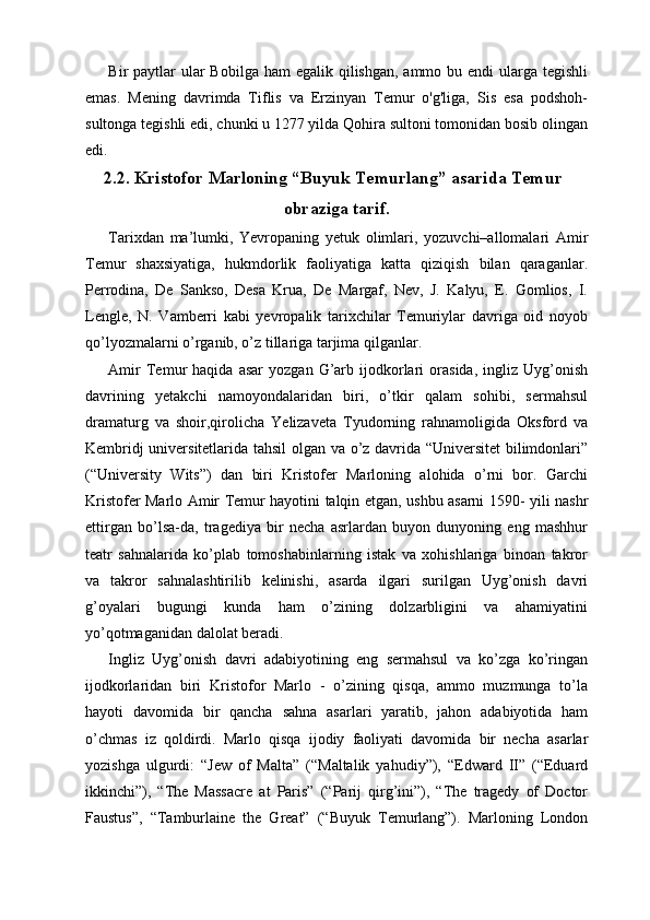 Bir  paytlar  ular  Bobilga  ham  egalik qilishgan, ammo bu endi  ularga tegishli
emas.   Mening   davrimda   Tiflis   va   Erzinyan   Temur   o'g'liga,   Sis   esa   podshoh-
sultonga tegishli edi, chunki u 1277 yilda Qohira sultoni tomonidan bosib olingan
edi.
2.2. Kristofor Marloning “Buyuk Temurlang” asarida Temur
obraziga tarif.
Tarixdan   ma’lumki,   Yevropaning   yetuk   olimlari,   yozuvchi–allomalari   Amir
Temur   shaxsiyatiga,   hukmdorlik   faoliyatiga   katta   qiziqish   bilan   qaraganlar.
Perrodina,   De   Sankso,   Desa   Krua,   De   Margaf,   Nev,   J.   Kalyu,   E.   Gomlios,   I.
Lengle,   N.   Vamberri   kabi   yevropalik   tarixchilar   Temuriylar   davriga   oid   noyob
qo’lyozmalarni o’rganib, o’z tillariga tarjima qilganlar. 
Amir   Temur   haqida   asar   yozgan   G’arb   ijodkorlari   orasida,   ingliz   Uyg’onish
davrining   yetakchi   namoyondalaridan   biri,   o’tkir   qalam   sohibi,   sermahsul
dramaturg   va   shoir,qirolicha   Yelizaveta   Tyudorning   rahnamoligida   Oksford   va
Kembridj universitetlarida tahsil  olgan va o’z davrida “Universitet  bilimdonlari”
(“University   Wits”)   dan   biri   Kristofer   Marloning   alohida   o’rni   bor.   Garchi
Kristofer Marlo Amir Temur hayotini talqin etgan, ushbu asarni 1590- yili nashr
ettirgan   bo’lsa-da,   tragediya   bir   necha   asrlardan   buyon   dunyoning   eng   mashhur
teatr   sahnalarida   ko’plab   tomoshabinlarning   istak   va   xohishlariga   binoan   takror
va   takror   sahnalashtirilib   kelinishi,   asarda   ilgari   surilgan   Uyg’onish   davri
g’oyalari   bugungi   kunda   ham   o’zining   dolzarbligini   va   ahamiyatini
yo’qotmaganidan dalolat beradi. 
Ingliz   Uyg’onish   davri   adabiyotining   eng   sermahsul   va   ko’zga   ko’ringan
ijodkorlaridan   biri   Kristofor   Marlo   -   o’zining   qisqa,   ammo   muzmunga   to’la
hayoti   davomida   bir   qancha   sahna   asarlari   yaratib,   jahon   adabiyotida   ham
o’chmas   iz   qoldirdi.   Marlo   qisqa   ijodiy   faoliyati   davomida   bir   necha   asarlar
yozishga   ulgurdi:   “Jew   of   Malta”   (“Maltalik   yahudiy”),   “Edward   II”   (“Eduard
ikkinchi”),   “The   Massacre   at   Paris”   (“Parij   qirg’ini”),   “The   tragedy   of   Doctor
Faustus”,   “Tamburlaine   the   Great”   (“Buyuk   Temurlang”).   Marloning   London 