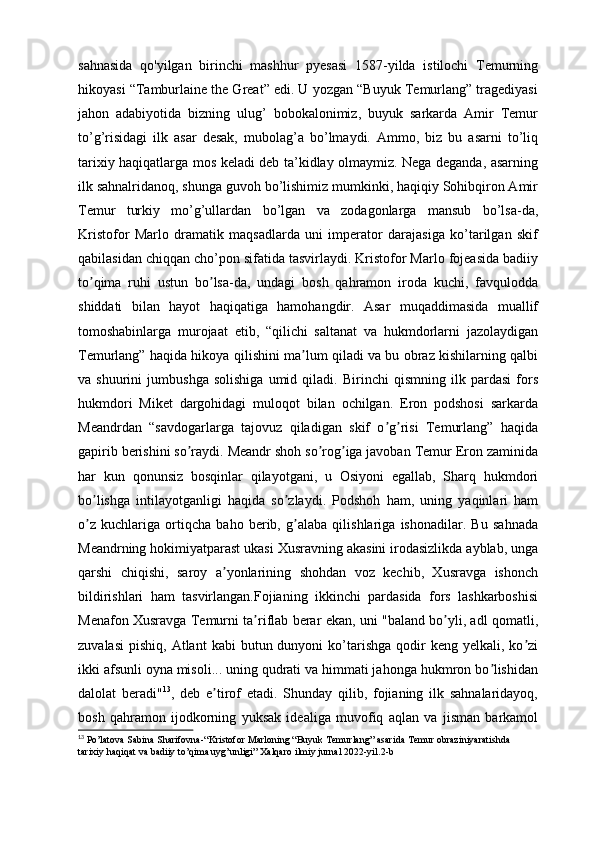 sahnasida   qo'yilgan   birinchi   mashhur   pyesasi   1587-yilda   istilochi   Temurning
hikoyasi “Tamburlaine the Great” edi. U yozgan “Buyuk Temurlang” tragediyasi
jahon   adabiyotida   bizning   ulug’   bobokalonimiz,   buyuk   sarkarda   Amir   Temur
to’g’risidagi   ilk   asar   desak,   mubolag’a   bo’lmaydi.   Ammo,   biz   bu   asarni   to’liq
tarixiy haqiqatlarga mos keladi deb ta’kidlay olmaymiz. Nega deganda, asarning
ilk sahnalridanoq, shunga guvoh bo’lishimiz mumkinki, haqiqiy Sohibqiron Amir
Temur   turkiy   mo’g’ullardan   bo’lgan   va   zodagonlarga   mansub   bo’lsa-da,
Kristofor   Marlo   dramatik   maqsadlarda   uni   imperator   darajasiga   ko’tarilgan   skif
qabilasidan chiqqan cho’pon sifatida tasvirlaydi. Kristofor Marlo fojeasida badiiy
to qima   ruhi   ustun   bo lsa-da,   undagi   bosh   qahramon   iroda   kuchi,   favquloddaʼ ʼ
shiddati   bilan   hayot   haqiqatiga   hamohangdir.   Аsar   muqaddimasida   muallif
tomoshabinlarga   murojaat   etib,   “qilichi   saltanat   va   hukmdorlarni   jazolaydigan
Temurlang” haqida hikoya qilishini ma lum qiladi va bu obraz kishilarning qalbi	
ʼ
va   shuurini   jumbushga   solishiga   umid   qiladi.   Birinchi   qismning   ilk   pardasi   fors
hukmdori   Miket   dargohidagi   muloqot   bilan   ochilgan.   Eron   podshosi   sarkarda
Meandrdan   “savdogarlarga   tajovuz   qiladigan   skif   o g risi   Temurlang”   haqida	
ʼ ʼ
gapirib berishini so raydi. Meandr shoh so rog iga javoban Temur Eron zaminida	
ʼ ʼ ʼ
har   kun   qonunsiz   bosqinlar   qilayotgani,   u   Osiyoni   egallab,   Sharq   hukmdori
bo lishga   intilayotganligi   haqida   so zlaydi.   Podshoh   ham,   uning   yaqinlari   ham	
ʼ ʼ
o z   kuchlariga   ortiqcha   baho   berib,   g alaba   qilishlariga   ishonadilar.   Bu   sahnada
ʼ ʼ
Meandrning hokimiyatparast ukasi Xusravning akasini irodasizlikda ayblab, unga
qarshi   chiqishi,   saroy   a yonlarining   shohdan   voz   kechib,   Xusravga   ishonch	
ʼ
bildirishlari   ham   tasvirlangan.Fojianing   ikkinchi   pardasida   fors   lashkarboshisi
Menafon Xusravga Temurni ta riflab berar ekan, uni "baland bo yli, adl qomatli,	
ʼ ʼ
zuvalasi   pishiq,  Atlant   kabi  butun  dunyoni   ko’tarishga   qodir  keng  yelkali,  ko zi	
ʼ
ikki afsunli oyna misoli... uning qudrati va himmati jahonga hukmron bo lishidan	
ʼ
dalolat   beradi" 13
,   deb   e tirof   etadi.   Shunday   qilib,   fojianing   ilk   sahnalaridayoq,	
ʼ
bosh   qahramon   ijodkorning   yuksak   idealiga   muvofiq   aqlan   va   jisman   barkamol
13
 Po’latova Sabina Sharifovna-“Kristofor Marloning “Buyuk Temurlang” asarida Temur obraziniyaratishda 
tarixiy haqiqat va badiiy to’qima uyg’unligi” Xalqaro ilmiy jurnal 2022-yil.2-b 