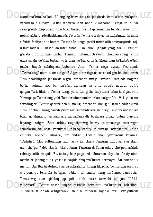 ekani   ma lum   bo ladi.   U   eng   og’ir   va   tengsiz   janglarda   ham   o zini   yo qotib,ʼ ʼ ʼ ʼ
vahimaga   tushmaydi,   o tkir   sarkardalik   va   notiqlik   mahoratini   ishga   solib,   har	
ʼ
safar g’olib chiqaveradi. Shu bilan birga, muallif qahramonini haddan ziyod ortiq
ijobiylashtirib, ideallashtirmaydi. Fojiada Temur o z davri va muhitining farzandi	
ʼ
sifatida faoliyat olib boradi. Dastlab Miketga qarshi urush olib borayotganda, toj-
u taxt gadosi Xusrav bilan bitim tuzadi. Eron shohi jangda yengiladi. Xusrav bu
g alabani o z nomiga nomlab, Temurni noibim, deb ataydi. Shundan so ng Temur	
ʼ ʼ ʼ
unga qarshi qo shin tortadi va Eronni qo’lga kiritadi. Shuni ham ta’kidlab o’tish	
ʼ
joizki,   buyuk   sohibqiron   bobomiz   Amir   Temur   nega   aynan   Yevropada
“Temurlang” nomi bilan atalgan? Agar o’tmishga nazar soladigan bo’lsak, Amir
Temur   yoshligida   janglarda   olgan   jarohatlari   tufayli   sezilarli   darajada   nogiron
bo’lib   qolgan:   ikki   barmog’idan   ayrilgan   va   o’ng   oyog’i   nogiron   bo’lib
qolgan.Turk tilida  u Temur   Lang, ya’ni  Lang(cho’loq)  nomi   bilan  tanilgan  va u
Yevropaga Temurlang yoki Tamburlaine nomlari bilan atalgan.Va 1941-yilda rus
arxeologlari   Temur   qabrini   ochib,   uning   jarohatlari   borligini   tasdiqladilar.Amir
Temur bobomizning qariyb yarim asr davomida ana shunday jismoniy nuqsonlari
bilan   qo’shinlarni   va   xalqlarni   muvaffaqiyatli   boshqara   olgani   butun   dunyoni
hayratga   solgan.   Endi   ushbu   tragediyaning   badiiy   to’qimalarga   asoslangan
sahnalarini   va   nega   yozuvchi   ko’proq   badiiy   to’qimaga   tayanganini   ko’rib
chiqsak.   Ikkinchi   sahnada,   biz   qudratli   Temur   bilan   yuzma-yuz   kelamiz.
“Dahshatli   Misr   sultonining   qizi”,   asira   Zenokrata   Temurga   murojaat   etar   ekan,
uni  “cho pon”  deb ataydi.  Marlo  Аmir   Temurni  daf atan oddiy  cho pon sifatida	
ʼ ʼ ʼ
sahnaga   olib   chiqadi.   Bu   tarixiy   haqiqatga   zid.   Umuman   olganda,   forsiyzabon
manbalar   jahongirning   yoshligi   haqida   aniq   ma lumot   bermaydi.   Bu   borada   ilk	
ʼ
ma lumotni Ibn Аrabshoh asarida uchratamz. Uning fikricha, Temurning otasi yo	
ʼ
cho’pon,   yo   temirchi   bo lgan.   “Nikon   solnomasi”   ning   ma lumot   berishicha,	
ʼ ʼ
Temurning   otasi   qishloq   oqsoqoli   bo lib,   kasbi   temirchi   bo’lgan.   “1512-	
ʼ
yilnomasi”,   Temur   oqsoq   haqida   qissa"da   ham   shu   ma lumotlar   keltiriladi.	
ʼ
Yuqorida   ta’kidlab   o’tilganidek,   shunisi   e'tiborga   loyiqki,   turli   vaziyatlarda 