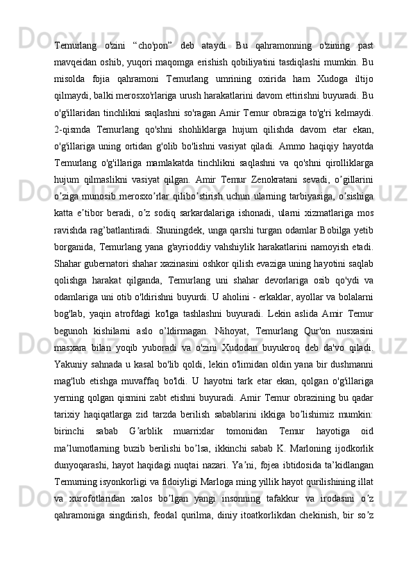 Temurlang   o'zini   “cho'pon”   deb   ataydi.   Bu   qahramonning   o'zining   past
mavqeidan oshib, yuqori  maqomga erishish qobiliyatini tasdiqlashi  mumkin. Bu
misolda   fojia   qahramoni   Temurlang   umrining   oxirida   ham   Xudoga   iltijo
qilmaydi, balki merosxo'rlariga urush harakatlarini davom ettirishni buyuradi. Bu
o'g'illaridan   tinchlikni   saqlashni   so'ragan   Amir   Temur   obraziga   to'g'ri   kelmaydi.
2-qismda   Temurlang   qo'shni   shohliklarga   hujum   qilishda   davom   etar   ekan,
o'g'illariga   uning   ortidan   g'olib   bo'lishni   vasiyat   qiladi.   Ammo   haqiqiy   hayotda
Temurlang   o'g'illariga   mamlakatda   tinchlikni   saqlashni   va   qo'shni   qirolliklarga
hujum   qilmaslikni   vasiyat   qilgan.   Аmir   Temur   Zenokratani   sevadi,   o gillariniʼ
o ziga   munosib   merosxo rlar   qilibo stirish   uchun   ularning   tarbiyasiga,   o sishiga	
ʼ ʼ ʼ ʼ
katta   e tibor   beradi,   o z   sodiq   sarkardalariga   ishonadi,   ularni   xizmatlariga   mos	
ʼ ʼ
ravishda rag’batlantiradi. Shuningdek, unga qarshi turgan odamlar Bobilga yetib
borganida,   Temurlang   yana   g'ayrioddiy   vahshiylik   harakatlarini   namoyish   etadi.
Shahar gubernatori shahar xazinasini oshkor qilish evaziga uning hayotini saqlab
qolishga   harakat   qilganda,   Temurlang   uni   shahar   devorlariga   osib   qo'ydi   va
odamlariga uni otib o'ldirishni buyurdi. U aholini - erkaklar, ayollar va bolalarni
bog'lab,   yaqin   atrofdagi   ko'lga   tashlashni   buyuradi.   Lekin   aslida   Amir   Temur
begunoh   kishilarni   aslo   o’ldirmagan.   Nihoyat,   Temurlang   Qur'on   nusxasini
masxara   bilan   yoqib   yuboradi   va   o'zini   Xudodan   buyukroq   deb   da'vo   qiladi.
Yakuniy  sahnada   u  kasal   bo'lib  qoldi,  lekin  o'limidan  oldin  yana  bir  dushmanni
mag'lub   etishga   muvaffaq   bo'ldi.   U   hayotni   tark   etar   ekan,   qolgan   o'g'illariga
yerning   qolgan   qismini   zabt   etishni   buyuradi.   Аmir   Temur   obrazining   bu   qadar
tarixiy   haqiqatlarga   zid   tarzda   berilish   sabablarini   ikkiga   bo lishimiz   mumkin:	
ʼ
birinchi   sabab   G arblik   muarrixlar   tomonidan   Temur   hayotiga   oid	
ʼ
ma lumotlarning   buzib   berilishi   bo lsa,   ikkinchi   sabab   K.   Marloning   ijodkorlik	
ʼ ʼ
dunyoqarashi,   hayot   haqidagi   nuqtai   nazari.   Ya ni,   fojea   ibtidosida   ta’kidlangan	
ʼ
Temurning isyonkorligi va fidoiyligi Marloga ming yillik hayot qurilishining illat
va   xurofotlaridan   xalos   bo lgan   yangi   insonning   tafakkur   va   irodasini   o z	
ʼ ʼ
qahramoniga   singdirish,   feodal   qurilma,   diniy   itoatkorlikdan   chekinish,   bir   so z	
ʼ 