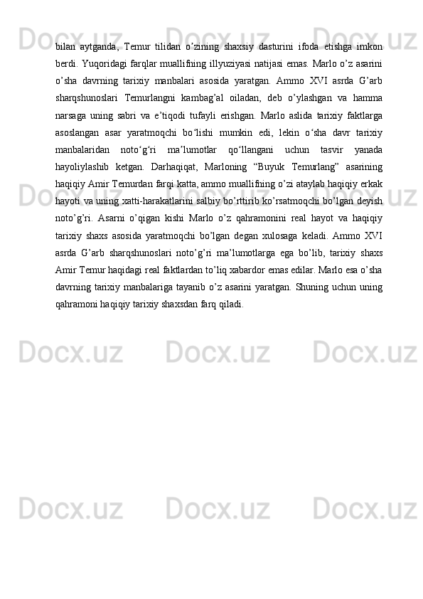 bilan   aytganda,   Temur   tilidan   o zining   shaxsiy   dasturini   ifoda   etishga   imkonʼ
berdi. Yuqoridagi farqlar muallifning illyuziyasi natijasi emas. Marlo o’z asarini
o’sha   davrning   tarixiy   manbalari   asosida   yaratgan.   Ammo   XVI   asrda   G’arb
sharqshunoslari   Temurlangni   kambag’al   oiladan,   deb   o’ylashgan   va   hamma
narsaga   uning   sabri   va   e’tiqodi   tufayli   erishgan.   Marlo   aslida   tarixiy   faktlarga
asoslangan   asar   yaratmoqchi   bo lishi   mumkin   edi,   lekin   o sha   davr   tarixiy
ʻ ʻ
manbalaridan   noto g ri   ma lumotlar   qo llangani   uchun   tasvir   yanada	
ʻ ʻ ʼ ʻ
hayoliylashib   ketgan.   Darhaqiqat,   Marloning   “Buyuk   Temurlang”   asarining
haqiqiy Amir Temurdan farqi katta, ammo muallifning o’zi ataylab haqiqiy erkak
hayoti va uning xatti-harakatlarini salbiy bo’rttirib ko’rsatmoqchi bo’lgan deyish
noto’g’ri.   Asarni   o’qigan   kishi   Marlo   o’z   qahramonini   real   hayot   va   haqiqiy
tarixiy   shaxs   asosida   yaratmoqchi   bo’lgan   degan   xulosaga   keladi.   Ammo   XVI
asrda   G’arb   sharqshunoslari   noto’g’ri   ma’lumotlarga   ega   bo’lib,   tarixiy   shaxs
Amir Temur haqidagi real faktlardan to’liq xabardor emas edilar. Marlo esa o’sha
davrning tarixiy manbalariga tayanib o’z asarini  yaratgan. Shuning uchun uning
qahramoni haqiqiy tarixiy shaxsdan farq qiladi.  