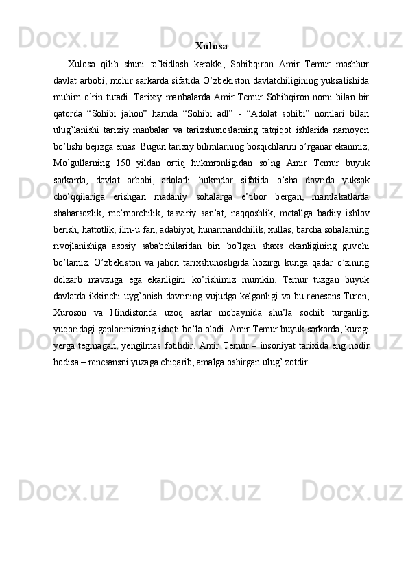 Xulosa
Xulosa   qilib   shuni   ta’kidlash   kerakki,   Sohibqiron   Amir   Temur   mashhur
davlat arbobi, mohir sarkarda sifatida O’zbekiston davlatchiligining yuksalishida
muhim   o’rin   tutadi.   Tarixiy   manbalarda  Amir   Temur   Sohibqiron   nomi   bilan  bir
qatorda   “Sohibi   jahon”   hamda   “Sohibi   adl”   -   “Adolat   sohibi”   nomlari   bilan
ulug’lanishi   tarixiy   manbalar   va   tarixshunoslarning   tatqiqot   ishlarida   namoyon
bo’lishi bejizga emas. Bugun t а ri х iy biliml а rning b о sqichl а rini o’rg а n а r ek а nmiz,
Mo’gullarning   150   yildan   ortiq   hukmronligidan   so’ng   Amir   T е mur   buyuk
sarkarda,   davlat   arbobi,   adolatli   hukmdor   sifatida   o’sha   d а vrid а   yuks а k
cho’qqil а rig а   erishg а n   m а d а niy   s о h а l а rg а   e’tib о r   b е rg а n,   m а ml а k а tl а rd а
sh а h а rs о zlik,   m е ’m о rchilik,   t а sviriy   s а n’ а t,   n а qq о shlik,   m е t а llg а   b а diiy   ishl о v
b е rish, h а tt о tlik, ilm-u f а n,  а d а biyot, hun а rm а ndchilik, xullas, barcha sohalarning
riv о jl а nishiga   asosiy   sababchilaridan   biri   bo’lgan   shaxs   ekanligining   guv о hi
bo’l а miz.   O’zbekiston   va   jahon   tarixshunosligida   hozirgi   kunga   qadar   o’zining
dolzarb   mavzuga   ega   ekanligini   ko’rishimiz   mumkin.   Temur   tuzgan   buyuk
davlatda ikkinchi  uyg’onish davrining vujudga kelganligi va bu r е n е s а ns Tur о n,
Х ur о s о n   v а   Hindist о nd а   uz о q   а srl а r   m о b а ynid а   shu’l а   s о chib   turganligi
yuqoridagi gaplarimizning isboti bo’la oladi.  А mir T е mur buyuk s а rk а rd а , kur а gi
y е rg а   t е gm а g а n,   y е ngilm а s   f о tihdir.   А mir   T е mur   –   ins о niy а t   t а ri х id а   eng   n о dir
h о dis а  – r е n е s а nsni yuz а g а  chiq а rib,  а m а lg а   о shirg а n ulug’ z о tdir! 