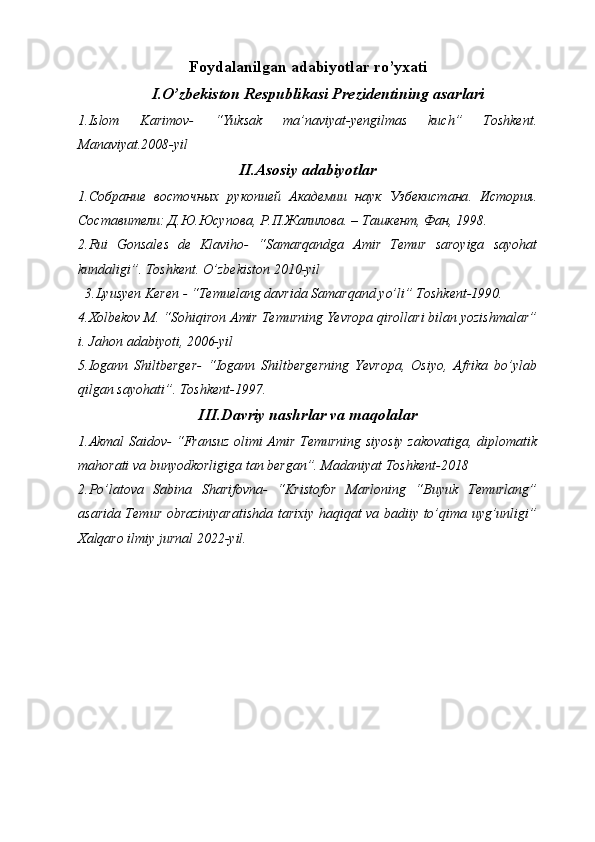 Foydalanilgan adabiyotlar ro’yxati
I.O’zbekiston Respublikasi Prezidentining asarlari
1.Islom   Karimov-   “Yuksak   ma’naviyat-yengilmas   kuch”   Toshkent.
Manaviyat.2008-yil
II.Asosiy adabiyotlar
1. Собрание   восточных   рукопией   Академии   наук   Узбекистана .   История.
Составители: Д.Ю.Юсупова, Р.П.Жалилова. – Ташкент, Фан, 1998.
2.Rui   Gonsales   de   Klaviho-   “Samarqandga   Amir   Temur   saroyiga   sayohat
kundaligi”. Toshkent. O’zbekiston 2010-yil
  3.Lyusyen Keren - “Temuelang davrida Samarqand yo’li” Toshkent-1990. 
4.Xolbekov M. “Sohiqiron Amir Temurning Yevropa qirollari bilan yozishmalar”
i. Jahon adabiyoti, 2006-yil
5.Iogann   Shiltberger-   “Iogann   Shiltbergerning   Yevropa,   Osiyo,   Afrika   bo’ylab
qilgan sayohati”. Toshkent-1997.
III.Davriy nashrlar va maqolalar
1.Akmal Saidov- “Fransuz olimi Amir Temurning siyosiy zakovatiga, diplomatik
mahorati va bunyodkorligiga tan bergan”. Madaniyat Toshkent-2018
2.Po’latova   Sabina   Sharifovna-   “Kristofor   Marloning   “Buyuk   Temurlang”
asarida Temur obraziniyaratishda tarixiy haqiqat va badiiy to’qima uyg’unligi”
Xalqaro ilmiy jurnal 2022-yil. 