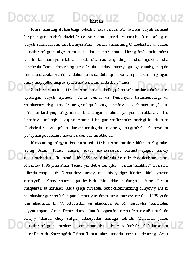 Kirish
Kurs   ishining   dolzarbligi.   Mazkur   kurs   ishida   o’z   davrida   buyuk   saltanat
barpo   etgan,   o’zbek   davlatchiligi   va   jahon   tarixida   munosib   o’rin   egallagan,
buyuk   sarkarda,   ilm-fan   homiysi   Amir   Temur   shaxsining   O’zbekiston   va   Jahon
tarixshunosligida tutgan o’rni va roli haqida so’z boradi. Uning davlat hukumdori
va   ilm-fan   homiysi   sifatida   tarixda   o’chmas   iz   qoldirgani,   shuningdek   barcha
davrlarda Temur shaxsining tarix fanida qanday ahamiyatga ega ekanligi haqida
fikr-mulohazalar yuritiladi. Jahon tarixida Sohibqiron va uning tarixini o’rgangan
ilmiy tatqiqotlar haqida ayrim ma’lumotlar keltirilib o’tiladi.
S о hibqir о n nafaqat O’zbekiston tarixida, balki, j а h о n  ха lql а ri t а ri х id а  k а tt а  iz
q о ldirg а n   buyuk   siym о dir.   Amir   Temur   va   Temuriylar   tarixshunosligi   va
manbashunosligi  tarix fanining nafaqat hozirgi davrdagi  dolzarb masalasi,  balki,
o’rta   asrlardayoq   o’rganilishi   boshlangan   muhim   jarayon   hisoblanadi.   Bu
boradagi   jumboqli,   qiziq   va   qimmatli   bo’lgan   ma’lumotlar   hozirgi   kunda   ham
O’zbekiston   va   jahon   tarixshunosligida   o’zining   o’rganilish   ahamiyatini
yo’qotmagan dolzarb mavzulardan biri hisoblandi.
Mavzuning   o’rganilish   darajasi.   O’zbekiston   mustaqillikka   erishgandan
so’ng   Amir   Temur   shaxsi   sovet   mafkurasidan   xizmat   qilgan   tarixiy
adolatsizlikdan to’liq ozod etildi. 1995-yil d е k а brd а  Birinchi Pr е zid е ntimiz Islom
K а rim о v 1996-yilni  А mir T е mur yili d е b e’l о n qildi. “T е mur tuzukl а ri” bir n е ch а
till а rd а   ch о p   etildi.   O’sh а   d а vr   t а ri х iy,   m а d а niy   yodg о rlikl а rini   tikl а b,   yozm а
а d а biyotl а r   ilmiy   mu о m а l а g а   kiritildi.   Muq а dd а s   q а d а mj о   -   А mir   T е mur
m а qb а r а si   t а ’mirl а ndi.   Jud а   qisq а   furs а td а ,   b о b о k а l о nimizning   dunyoviy   sh а ’ni
v а   sh а vk а tig а   m о s   k е l а dig а n   T е muriyl а r   d а vri   t а ri х i   muz е yi   qurildi.   1999-yilda
esa   akademik   E.   V.   Rtveladze   va   akademik   A.   X.   Saidovlar   tomonidan
tayyorlangan   “Amir   Temur   dunyo   fani   ko’zgusida”   nomli   bibliografik   nashrda
xorijiy   tillarda   chop   etilgan   adabiyotlar   tizimga   solindi.   Mualliflar   jahon
tarixshunosligida   mustaqil   “temurshunoslik”   ilmiy   yo’nalishi   shakllanganini
e’tirof etishdi. Shuningdek, “Amir Temur jahon tarixida” nomli nashrining “Amir 