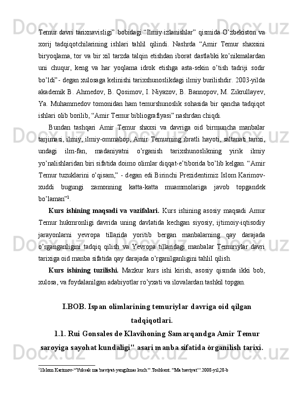 Temur davri tarixnavisligi” bobidagi “Ilmiy izlanishlar” qismida O’zbekiston va
xorij   tadqiqotchilarining   ishlari   tahlil   qilindi.   Nashrda   “Amir   Temur   shaxsini
biryoqlama,  tor   va  bir   xil   tarzda talqin  etishdan  iborat  dastlabki  ko’nikmalardan
uni   chuqur,   keng   va   har   yoqlama   idrok   etishga   asta-sekin   o’tish   tadriji   sodir
bo’ldi”- degan xulosaga kelinishi tarixshunoslikdagi ilmiy burilishdir. 2003-yilda
akademik B.  Ahmedov, B. Qosimov,  I. Niyazov, B.  Bannopov, M.  Zikrullayev,
Ya. Muhammedov  tomonidan  ham  temurshunoslik  sohasida  bir  qancha tadqiqot
ishlari olib borilib, “Amir Temur bibliografiyasi” nashrdan chiqdi.
Bundan   tashqari   Amir   Temur   shaxsi   va   davriga   oid   birmuncha   manbalar
tarjimasi, ilmiy, ilmiy-ommabop, Amir Temurning ibratli hayoti, saltanati  tarixi,
undagi   ilm-fan,   madaniyatni   o’rganish   tarixshunoslikning   yirik   ilmiy
yo’nalishlaridan biri sifatida doimo olimlar diqqat-e’tiborida bo’lib kelgan. “ А mir
T е mur tuzukl а rini o’qis а m,” - d е g а n edi Birinchi Pr е zid е ntimiz Islom K а rim о v-
х uddi   bugungi   z а m о nning   k а tt а -k а tt а   mu а mm о l а rig а   j а v о b   t о pg а nd е k
bo’l а m а n” 1
.
Kurs   ishining   maqsadi   va   vazifalari.   Kurs   ishining   asosiy   maqsadi   Amur
Temur   hukmronligi   davrida   uning   davlatida   kechgan   siyosiy,   ijtimoiy-iqtisodiy
jarayonlarni   yevropa   tillarida   yoritib   bergan   manbalarning   qay   darajada
o’rganganligini   tadqiq   qilish   va   Yevropa   tillaridagi   manbalar   Temuriylar   davri
tarixiga oid manba sifatida qay darajada o’rganilganligini tahlil qilish.
Kurs   ishining   tuzilishi.   Mazkur   kurs   ishi   kirish,   asosiy   qismda   ikki   bob,
xulosa, va foydalanilgan adabiyotlar ro’yxati va ilovalardan tashkil topgan. 
I.BOB. Ispan olimlarining temuriylar davriga oid qilgan
tadqiqotlari.
1.1. Rui Gonsales de Klavihoning Samarqandga Amir Temur
saroyiga sayohat kundaligi'' asari manba sifatida òrganilish tarixi.
1
1Islom Karimov-“Yuksak ma’naviyat-yengilmas kuch’’.Toshkent.’’Ma’naviyat’’.2008-yil,28-b 