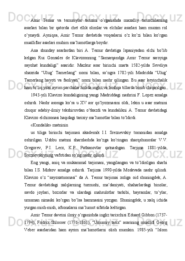 Amir   Temur   va   temuriylar   tarixini   o’rganishda   maxalliy   tarixchilarning
asarlari   bilan   bir   qatorda   chet   ellik   olimlar   va   elchilar   asarlari   ham   muxim   rol
o’ynaydi.   Ayniqsa,   Amir   Temur   davlatida   voqealarni   o’z   ko’zi   bilan   ko’rgan
mualliflar asarlari muhim ma’lumotlarga boydir.
Ana   shunday   asarlardan   biri   A.   Temur   davlatiga   Ispaniyadan   elchi   bo’lib
kelgan   Rui   Gonsales   de   Klavixonning   “Samarqandga   Amir   Temur   saroyiga
sayohat   kundaligi”   asaridir.   Mazkur   asar   birinchi   marta   1582-yilda   Seveliya
shaxrida   “Ulug’   Tamerlang”   nomi   bilan,   so’ngra   1782-yili   Madridda   “Ulug’
Tamerlang   hayoti   va   faoliyati”   nomi   bilan   nashr   qilingan.   Bu   asar   keyinchalik
ham to’liq yoki ayrim parchalar holida ingliz va boshqa tillarda bosib chiqarilgan.
1943-yili Klavixo kundaligining yangi Madriddagi nashrini F. Lopez amalga
oshirdi.   Nashr   asosiga   ko’ra   u   XV   asr   qo’lyozmasini   oldi,   lekin   u   asar   matnini
chuqur   adabiy-ilmiy   tekshiruvdan   o’tkazdi   va   kundalikni   A.   Temur   davlatidagi
Klavixo elchixonasi haqidagi tarixiy ma’lumotlar bilan to’ldirdi. 
«Kundalik» matninin
us   tiliga   birinchi   tarjimasi   akademik   I.I.   Sreznevskiy   tomonidan   amalga
oshirilgan.   Ushbu   matnni   sharxlashda   ko’zga   ko’ringan   sharqshunoslar   V.V.
Gregorev,   P.I.   Lerx,   K.P.   Patkanovlar   qatnashgan.   Tarjima   1881-yilda,
Sreznevskiyning vafotidan so’ng nashr qilindi.
Eng   yangi,   aniq   va   mukammal   tarjimani,   yangilangan   va   to’ldirilgan   sharhi
bilan   I.S.   Mirkov   amalga   oshirdi.   Tarjima   1990-yilda   Moskvada   nashr   qilindi.
Klavixo   o’z   “sayoxatnomasi”   da   A.   Temur   tarjimai   xoliga   oid   shuningdek,   A.
Temur   davlatidagi   xalqlarning   turmushi,   ma’daniyati,   shaharlardagi   binolar,
savdo   joylari,   bozorlar   va   ulardagi   mahsulotlar   tarkibi,   bayramlar,   to’ylar,
umuman   nimaiki   ko’rgan   bo’lsa   hammasini   yozgan.   Shuningdek,   u   xalq   ichida
yurgan mish-mish, afsonalarni ma’lumot sifatida keltirgan.
Amir Temur davrini ilmiy o’rganishda ingliz tarixchisi Eduard Gibbon (1737-
1794),   Fridrix   Shlosser   (1776-1861),   “Umumiy   tarix”   asarining   muallifi   Georg
Veber   asarlaridan   ham   ayrim   ma’lumotlarni   olish   mumkin.   1985-yili   “Islom 