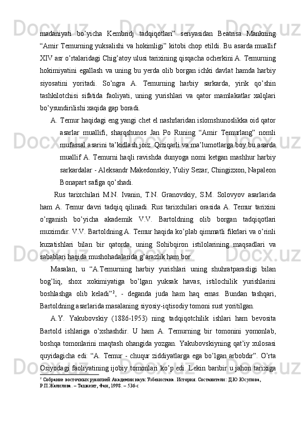 madaniyati   bo’yicha   Kembridj   tadqiqotlari”   seriyasidan   Beatrisa   Mankning
“Amir Temurning yuksalishi va hokimligi” kitobi chop etildi. Bu asarda muallif
XIV asr o’rtalaridagi Chig’atoy ulusi tarixining qisqacha ocherkini A. Temurning
hokimiyatini   egallash   va   uning   bu   yerda   olib   borgan   ichki   davlat   hamda   harbiy
siyosatini   yoritadi.   So’ngra   A.   Temurning   harbiy   sarkarda,   yirik   qo’shin
tashkilotchisi   sifatida   faoliyati,   uning   yurishlari   va   qator   mamlakatlar   xalqlari
bo’ysundirilishi xaqida gap boradi.
A. Temur haqidagi eng yangi chet el nashrlaridan islomshunoslikka oid qator
asarlar   muallifi,   sharqshunos   Jan   Po   Runing   “Amir   Temurlang”   nomli
mufassal asarini ta’kidlash joiz. Qiziqarli va ma’lumotlarga boy bu asarda
muallif  A.  Temurni  haqli  ravishda   dunyoga  nomi   ketgan  mashhur  harbiy
sarkardalar - Aleksandr Makedonskiy, Yuliy Sezar, Chingizxon, Napaleon
Bonapart safiga qo’shadi.
  Rus   tarixchilari   M.N.   Ivanin,   T.N.   Granovskiy,   S.M.   Solovyov   asarlarida
ham   A.   Temur   davri   tadqiq   qilinadi.   Rus   tarixchilari   orasida   A.   Temur   tarixini
o’rganish   bo’yicha   akademik   V.V.   Bartoldning   olib   borgan   tadqiqotlari
muximdir. V.V. Bartoldning A. Temur haqida ko’plab qimmatli fikrlari va o’rinli
kuzatishlari   bilan   bir   qatorda,   uning   Sohibqiron   istilolarining   maqsadlari   va
sabablari haqida mushohadalarida g’arazlik ham bor. 
Masalan,   u   “A.Temurning   harbiy   yurishlari   uning   shuhratparasligi   bilan
bog’liq,   shox   xokimiyatiga   bo’lgan   yuksak   havas,   istilochilik   yurishlarini
boshlashga   olib   keladi” 2
,   -   deganda   juda   ham   haq   emas.   Bundan   tashqari,
Bartoldning asarlarida masalaning siyosiy-iqtisodiy tomoni sust yoritilgan. 
A.Y.   Yakubovskiy   (1886-1953)   ning   tadqiqotchilik   ishlari   ham   bevosita
Bartold   ishlariga   o’xshashdir.   U   ham   A.   Temurning   bir   tomonini   yomonlab,
boshqa   tomonlarini   maqtash   ohangida   yozgan.   Yakubovskiyning   qat’iy   xulosasi
quyidagicha edi: “A. Temur  - chuqur  ziddiyatlarga ega bo’lgan arbobdir”. O’rta
Osiyodagi faoliyatining ijobiy tomonlari ko’p edi. Lekin baribir u jahon tarixiga
2
 Собрание восточных рукопией Академии наук Узбекистана. История. Составители: Д.Ю.Юсупова, 
Р.П.Жалилова. – Ташкент, Фан, 1998. – 536- c 