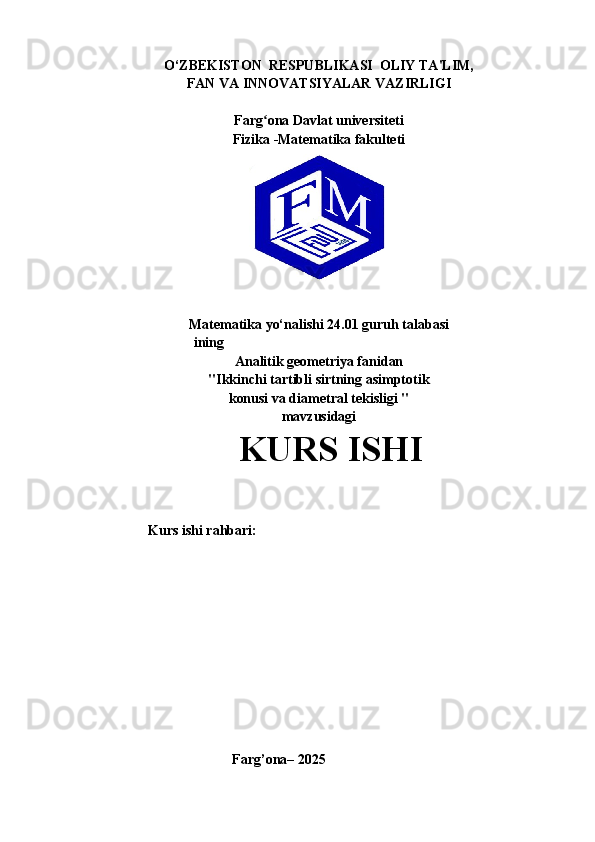 O‘ZBEKISTON  RESPUBLIKASI  OLIY TA'LIM,
FAN VA INNOVATSIYALAR VAZIRLIGI                                                                                                                                                                                                                       
Farg ona Davlat universitetiʻ
Fizika -Matematika fakulteti
Matematika yo‘nalishi 24.01 guruh talabasi
                               ining
Analitik geometriya fanidan
"Ikkinchi tartibli sirtning asimptotik
konusi va diametral tekisligi "
mavzusidagi
                  KURS ISHI
        Kurs ishi rahbari:                                                                                     
                                
                                  
                           
                                            Farg’ona– 2025