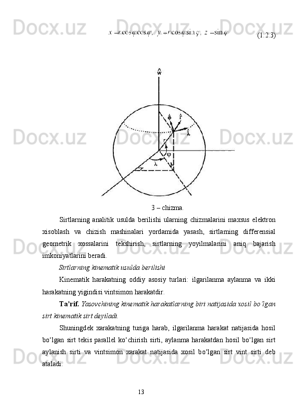 (1.2.3)
3 – chizma. 
Sirtlarning   analitik   usulda   berilishi   ularning   chizmalarini   maxsus   elektron
xisoblash   va   chizish   mashinalari   yordamida   yasash,   sirtlarning   differensial
geometrik   xossalarini   tekshirish,   sirtlarning   yoyilmalarini   aniq   bajarish
imkoniyatlarini beradi. 
          Sirtlarning kinematik usulda berilishi
Kinematik   harakatning   oddiy   asosiy   turlari:   ilgarilanma   aylanma   va   ikki
harakatning yigindisi vintsimon harakatdir.
Ta’rif.   Yasovchining kinematik harakatlarning biri natijasida xosil bo‘lgan
sirt kinematik sirt deyiladi.
Shuningdek   xarakatning   turiga   harab,   ilgarilanma   harakat   natijasida   hosil
bo‘lgan   sirt   tekis   parallel   ko‘chirish   sirti,   aylanma   harakatdan   hosil   bo‘lgan   sirt
aylanish   sirti   va   vintsimon   xarakat   natijasida   xosil   bo‘lgan   sirt   vint   sirti   deb
ataladi.
                                                                 13
