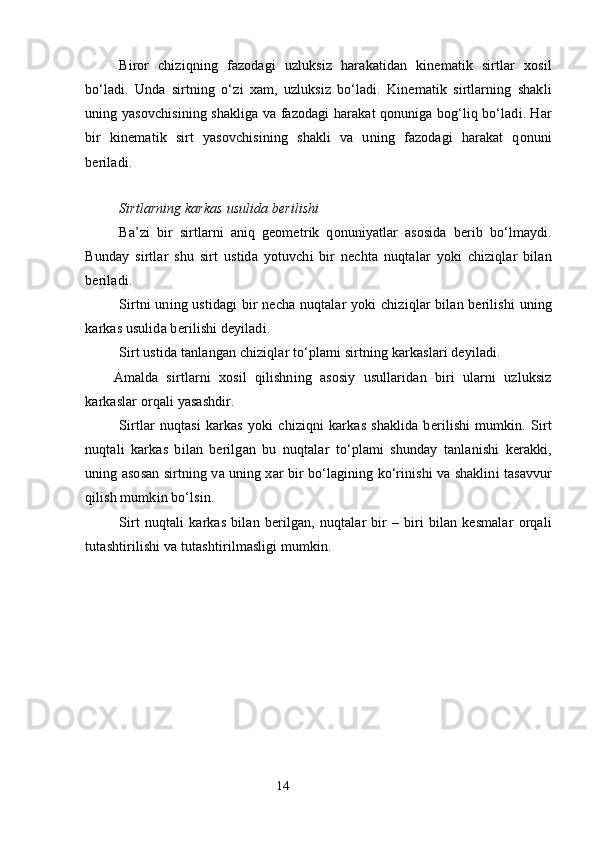 Biror   chiziqning   fazodagi   uzluksiz   harakatidan   kinematik   sirtlar   xosil
bo‘ladi.   Unda   sirtning   o‘zi   xam,   uzluksiz   bo‘ladi.   Kinematik   sirtlarning   shakli
uning yasovchisining shakliga va fazodagi harakat qonuniga bog‘liq bo‘ladi. Har
bir   kinematik   sirt   yasovchisining   shakli   va   uning   fazodagi   harakat   qonuni
beriladi.
Sirtlarning karkas usulida berilishi
Ba’zi   bir   sirtlarni   aniq   geometrik   qonuniyatlar   asosida   berib   bo‘lmaydi.
Bunday   sirtlar   shu   sirt   ustida   yotuvchi   bir   nechta   nuqtalar   yoki   chiziqlar   bilan
beriladi.
Sirtni uning ustidagi bir necha nuqtalar yoki chiziqlar bilan berilishi  uning
karkas usulida berilishi deyiladi.
Sirt ustida tanlangan chiziqlar to‘plami sirtning karkaslari deyiladi.
Amalda   sirtlarni   xosil   qilishning   asosiy   usullaridan   biri   ularni   uzluksiz
karkaslar orqali yasashdir.
Sirtlar   nuqtasi   karkas   yoki   chiziqni   karkas   shaklida   berilishi   mumkin.   Sirt
nuqtali   karkas   bilan   berilgan   bu   nuqtalar   to‘plami   shunday   tanlanishi   kerakki,
uning asosan sirtning va uning xar bir bo‘lagining ko‘rinishi va shaklini tasavvur
qilish mumkin bo‘lsin. 
Sirt   nuqtali   karkas   bilan   berilgan,   nuqtalar   bir   –   biri   bilan   kesmalar   orqali
tutashtirilishi va tutashtirilmasligi mumkin.
                                                                 14