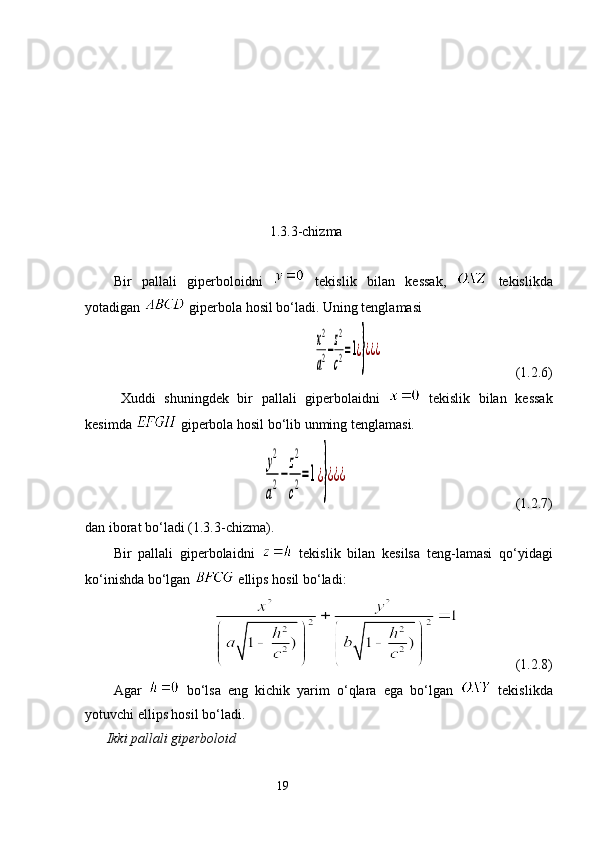   
                                           1.3.3-chizma
                                                       
Bir   pallali   giperboloidni     tekislik   bilan   kessak,     tekislikda
yotadigan   giperbola hosil bo‘ladi. Uning tenglamasiх2
a2−
z2
c2=1¿}¿¿¿
                                      ( 1.2.6 )
Xuddi   shuningdek   bir   pallali   giperbolaidni     tekislik   bilan   kessak
kesimda    giperbola hosil bo‘lib unming tenglamasi. 	
у
2
a
2−
z
2
c
2=1¿
}
¿¿¿
   ( 1.2.7 )
dan iborat bo‘ladi ( 1.3.3 -chizma). 
Bir   pallali   giperbolaidni     tekislik   bilan   kesilsa   teng-lamasi   qo‘yidagi
ko‘inishda bo‘lgan    ellips hosil bo‘ladi: 
       ( 1.2.8 )
Agar     bo‘lsa   eng   kichik   yarim   o‘qlara   ega   bo‘lgan     tekislikda
yotuvchi ellips hosil bo‘ladi. 
Ikki pallali giperboloid
                                                                 19 