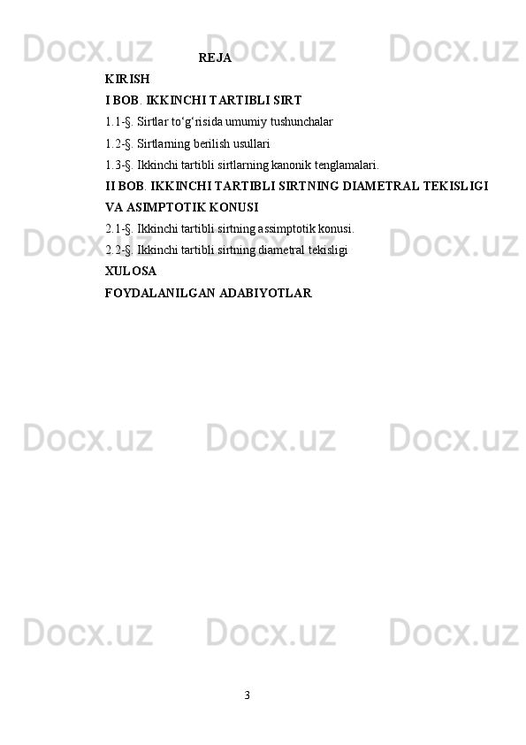                                          REJA
KIRISH
I BOB .  IKKINCHI TARTIBLI SIRT 
1.1-§.  Sirtlar to‘g‘risida umumiy tushunchalar
1.2-§.  Sirtlarning berilish usullari
1.3 -§.  Ikkinchi tartibli sirtlarning kanonik tenglamalari. 
II BOB .  IKKINCHI TARTIBLI SIRTNING DIAMETRAL TEKISLIGI
VA ASIMPTOTIK KONUSI
2.1-§.  Ikkinchi tartibli sirtning assimptotik konusi.
2.2-§.  Ikkinchi tartibli sirtning diametral tekisligi  
XULOSA
FOYDALANILGAN ADABIYOTLAR
 
                                                                 3 