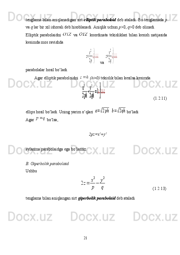 tenglama bilan aniqlanadigan sirt  elliptik paraboloid  deb ataladi. Bu tenglamada  p
va  q  lar bir xil ishorali deb hisoblanadi. Aniqlik uchun  p >0,  q >0 deb olinadi. 
Elliptik parabolaidni     va     koordinata tekisliklari bilan kesish  natijasida
kesimda mos ravishda z=
x2
2p
¿}¿¿¿
  va 	z=
у2
2q
¿}¿¿¿
parabolalar hosil bo‘ladi.
Agar elliptik paraboloidni   ( h >0)  tekislik bilan kesilsa kesimda 
                                           	
x2
2рh	
+
у2
2qh	
=1¿}¿¿¿                                              ( 1.2.11)
ellip s  hosil bo‘ladi. Uning yarim o‘qlari 	
a=√2рh  	b=√2qh bo‘ladi 
Agar   bo‘lsa, 
                                                  2pz=x 2
+y 2                             
aylanma parabolaidga ega bo‘lamiz.
B. Giperbolik parabolaid
Ushbu 
                                         	
2	z=	
x2
p	
−	
у2
q                                  ( 1.2.13)
tenglama bilan aniqlangan sirt  giperbolik parabolaid  deb ataladi
                                                                 21