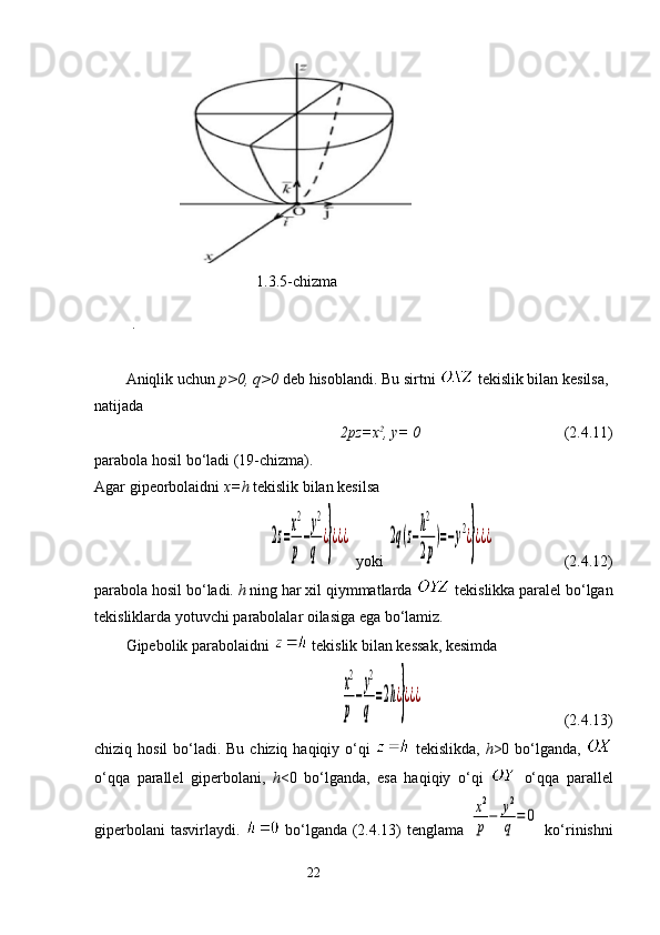 1.3.5-chizma
   
. 
Aniqlik uchun  p>0,  q >0  deb hisoblandi. Bu sirtni    tekislik bilan kesilsa, 
natijada 
 2p z =x 2
, y= 0                                      (2.4.11)
parabola hosil bo‘ladi (19-chizma). 
Agar gipeorbolaidni  x= h  tekislik bilan kesilsa2z=
x2
р
−
у2
q	
¿}¿¿¿
  yoki 	2q(z−
h2
2р
)=−у2¿}¿¿¿        (2.4.12)
parabola hosil bo‘ladi.  h  ning har xil qiymmatlarda    tekislikka paralel bo‘lgan
tekisliklarda yotuvchi parabolalar oilasiga ega bo‘lamiz. 
Gipebolik parabola i dni    tekislik bilan kessak, kesimda 	
x2
р
−
у2
q	
=2h¿}¿¿¿
                                    (2.4.13)
chiziq hosil  bo‘ladi. Bu chiziq haqiqiy o‘qi     tekislikda,   h >0 bo‘lganda,  
o‘qqa   parallel   giperbolani,   h <0   bo‘lganda,   esa   haqiqiy   o‘qi     o‘qqa   parallel
giperbolani  tasvirlaydi.     bo‘lganda (2.4.13) tenglama  	
x2
р−	у2
q	=	0   ko‘rinishni
                                                                 22