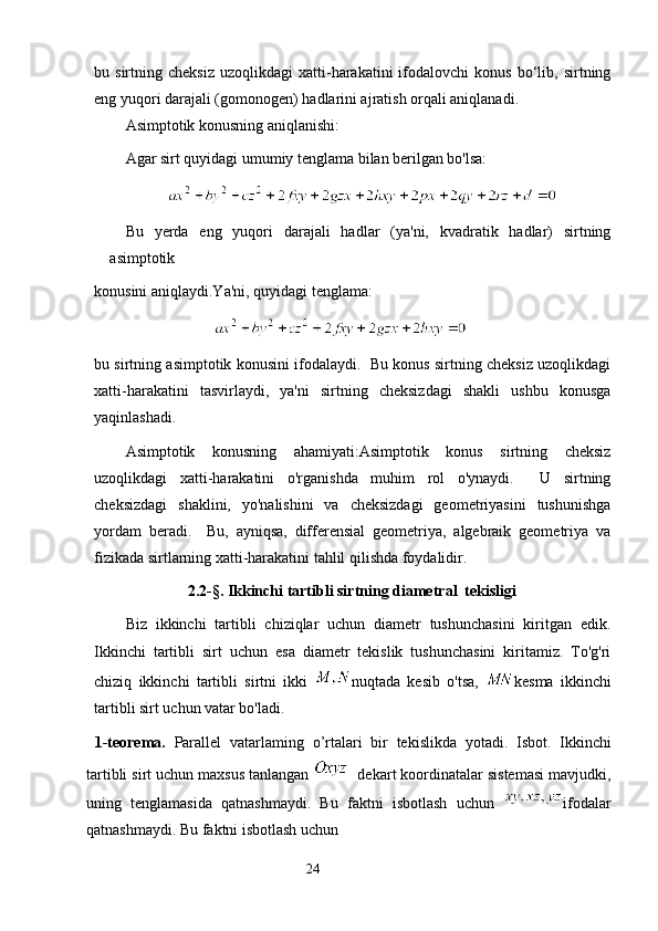 bu  sirtning   cheksiz   uzoqlikdagi   xatti-harakatini   ifodalovchi   konus   bo‘lib,   sirtning
eng yuqori darajali (gomonogen) hadlarini ajratish orqali aniqlanadi.
Asimptotik konusning aniqlanishi:
Agar sirt quyidagi umumiy tenglama bilan berilgan bo'lsa:
               
Bu   yerda   eng   yuqori   darajali   hadlar   (ya'ni,   kvadratik   hadlar)   sirtning
asimptotik
konusini aniqlaydi.Ya'ni, quyidagi tenglama:  
                             
bu sirtning asimptotik konusini ifodalaydi.   Bu konus sirtning cheksiz uzoqlikdagi
xatti-harakatini   tasvirlaydi,   ya'ni   sirtning   cheksizdagi   shakli   ushbu   konusga
yaqinlashadi.
Asimptotik   konusning   ahamiyati:Asimptotik   konus   sirtning   cheksiz
uzoqlikdagi   xatti-harakatini   o'rganishda   muhim   rol   o'ynaydi.     U   sirtning
cheksizdagi   shaklini,   yo'nalishini   va   cheksizdagi   geometriyasini   tushunishga
yordam   beradi.     Bu,   ayniqsa,   differensial   geometriya,   algebraik   geometriya   va
fizikada sirtlarning xatti-harakatini tahlil qilishda foydalidir.
                 2.2-§. Ikkinchi tartibli sirtning diametral  tekisligi
Biz   ikkinchi   tartibli   chiziqlar   uchun   diametr   tushunchasini   kiritgan   edik.
Ikkinchi   tartibli   sirt   uchun   esa   diametr   tekislik   tushunchasini   kiritamiz.   To'g'ri
chiziq   ikkinchi   tartibli   sirtni   ikki   nuqtada   kesib   o'tsa,   kesma   ikkinchi
tartibli sirt uchun vatar bo'ladi.
  1-teorema.   Parallel   vatarlaming   о ’rtalari   bir   tekislikda   yotadi.   Isbot.   Ikkinchi
tartibli sirt uchun maxsus tanlangan    dekart koordinatalar sistemasi mavjudki,
uning   tenglamasida   qatnashmaydi.   Bu   faktni   isbotlash   uchun   ifodalar
qatnashmaydi. Bu faktni isbotlash uchun
                                                                 24