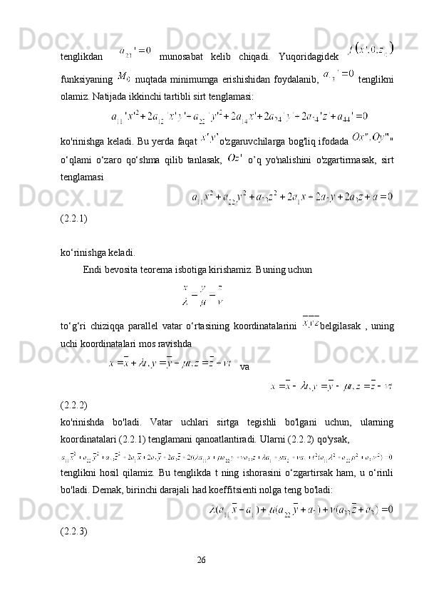 tenglikdan       munosabat   kelib   chiqadi.   Yuqoridagidek  
funksiyaning     nuqtada  minimumga  erishishidan  foydalanib,     tenglikni
olamiz. Natijada ikkinchi tartibli sirt tenglamasi:
                    
ko'rinishga keladi. Bu yerda faqat   o'zgaruvchilarga bog'liq ifodada   "
o‘qlami   o‘zaro   qo‘shma   qilib   tanlasak,     o’q   yo'nalishini   o'zgartirmasak,   sirt
tenglamasi
                                                 
(2.2.1)
ko‘rinishga keladi.
 Endi bevosita teorema isbotiga kirishamiz. Buning uchun
                                                
to‘g‘ri   chiziqqa   parallel   vatar   o‘rtasining   koordinatalarini   belgilasak   ,   uning
uchi koordinatalari mos ravishda
                       va
                                                                 
(2.2.2)
ko'rinishda   bo'ladi.   Vatar   uchlari   sirtga   tegishli   bo'lgani   uchun,   ularning
koordinatalari (2.2.1) tenglamani qanoatlantiradi.  Ula rni (2.2.2)  qo'ysak,
tenglikni   hosil   qilamiz.   Bu   tenglikda   t   ning   ishorasini   o‘zgartirsak   ham,   u   o‘rinli
bo'ladi. Demak, birinchi darajali had koeffitsienti nolga teng bo'ladi:
                                       
(2.2.3)
                                                                 26