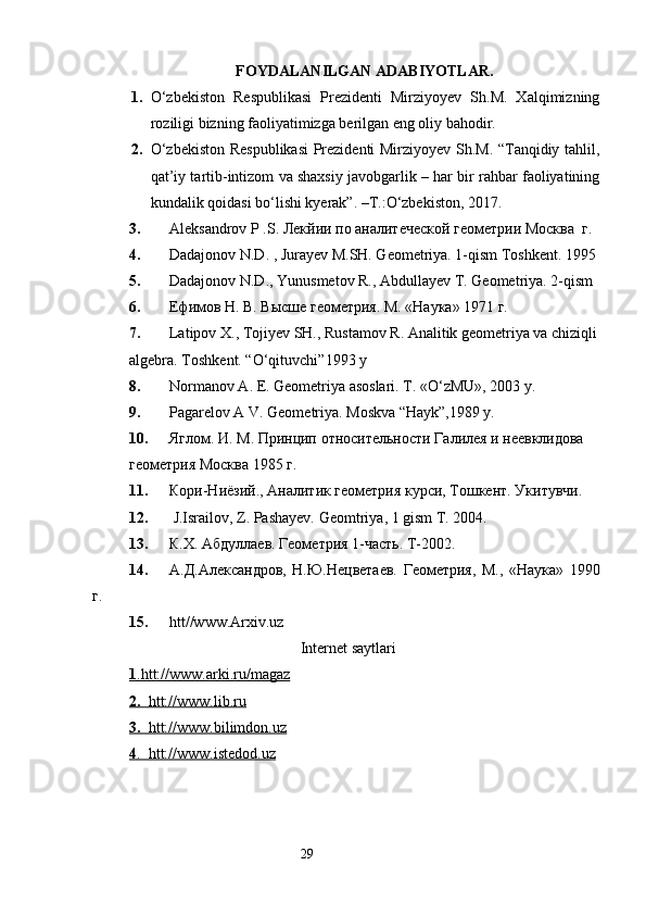FOYDALANILGAN ADABIYOTLAR.
1. O‘zbekiston   Respublikasi   Prezidenti   Mirziyoyev   Sh.M.   Xalqimizning
roziligi bizning faoliyatimizga berilgan eng oliy bahodir.
2. O‘zbekiston Respublikasi  Prezidenti Mirziyoyev Sh.M. “Tanqidiy tahlil,
qat’iy tartib-intizom va shaxsiy javobgarlik – har bir rahbar faoliyatining
kundalik qoidasi bo‘lishi kyerak”. –T.:O‘zbekiston, 2017. 
3. Aleksandrov P .S.  Лекйии   по   аналитеческой   геометрии   Москва    г .
4. Dadajonov N.D. , Jurayev M.SH. Geometriya. 1-qism Toshkent. 1995 
5. Dadajonov N.D., Yunusmetov R., Abdullayev T. Geometriya. 2-qism
6. Ефимов Н. В. Высше геометрия. М. «Наука» 1971 г.
7. Latipov X., Tojiyev SH., Rustamov R. Analitik geometriya va chiziqli
algebra.  Toshkent. “O‘qituvchi”1993 y
8. Normanov   A .  Е .  Geometriya   asoslari .  T . « O‘zMU», 2003 y.
9. Pagarelov A V. Geometriya. Moskva “Hayk”,1989 y.
10. Яглом .  И .  М .  Принцип   относительности Галилея и неевклидова  
геометрия Москва 1985 г. 
11. Кори-Ниёзий., Аналитик геометрия курси, Тошкент. Укитувчи .  
12.  J.Israilov ,  Z. Pashayev. Geomtriya ,  1 gism T . 2004.
13. К.Х. Абдуллаев. Геометрия 1-часть. Т-2002.
14. А.Д.Александров,   Н.Ю.Нецветаев.   Геометрия,   М.,   «Наука»   1990
г.
15. htt//www.Arxiv.uz 
                                             Internet saytlari
1   .htt://www.arki.ru/magaz   
2   .      htt://www.lib.ru   
3.      htt://www.bilimdon.uz     
4   .  htt://www.istedod.uz   
                                                                 29 