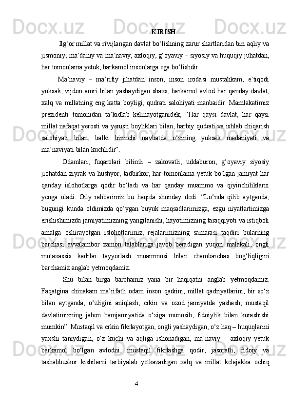 KIRISH
  Ilg‘or millat va rivijlangan davlat bo‘lishning zarur shartlaridan biri aqliy va
jismoniy, ma’daniy va ma’naviy, axloqiy, g‘oyaviy – siyosiy va huquqiy juhatdan,
har tomonlama yetuk, barkamol insonlarga ega bo‘lishdir.
Ma’naviy   –   ma’rifiy   jihatdan   inson,   inson   irodasi   mustahkam,   e’tiqodi
yuksak,   vijdon  amri   bilan   yashaydigan   shaxs,   barkamol   avlod   har   qanday   davlat,
xalq   va   millatning   eng   katta   boyligi,   qudrati   salohiyati   manbaidir.   Mamlakatimiz
prezidenti   tomonidan   ta’kidlab   kelinayotganidek,   “Har   qaysi   davlat,   har   qaysi
millat nafaqat yerosti va yerusti boyliklari bilan, harbiy qudrati va ishlab chiqarish
salohiyati   bilan,   balki   birinchi   navbatda   o‘zining   yuksak   madaniyati   va
ma’naviyati bilan kuchlidir”.
  Odamlari,   fuqarolari   bilimli   –   zakovatli,   uddaburon,   g‘oyaviy   siyosiy
jiohatdan ziyrak va hushyor, tadbirkor, har  tomonlama yetuk bo‘lgan  jamiyat  har
qanday   islohotlarga   qodir   bo‘ladi   va   har   qanday   muammo   va   qiyinchiliklarni
yenga   oladi.   Oily   rahbarimiz   bu   haqida   shunday   dedi:   “Lo‘nda   qilib   aytganda,
bugungi   kunda   oldimizda   qo‘ygan   buyuk   maqsadlarimizga,   ezgu   niyatlartimizga
erishishimizda jamiyatimizning yangilanishi, hayotimizning taraqqiyoti va istiqboli
amalga   oshirayotgan   islohotlarimiz,   rejalarimizning   samarasi   taqdiri   bularning
barchasi   avvalambor   zamon   talablariga   javob   beradigan   yuqori   malakali,   ongli
mutaxassis   kadrlar   tayyorlash   muammosi   bilan   chambarchas   bog‘liqligini
barchamiz anglab yetmoqdamiz.
  Shu   bilan   birga   barchamiz   yana   bir   haqiqatni   anglab   yetmoqdamiz.
Faqatgina   chinakam   ma’rifatli   odam   inson   qadrini,   millat   qadriyatlarini,   bir   so‘z
bilan   aytganda,   o‘zligini   aniqlash,   erkin   va   ozod   jamiyatda   yashash,   mustaqil
davlatimizning   jahon   hamjamiyatida   o‘ziga   munosib,   fidoiylik   bilan   kurashishi
mumkin”. Mustaqil va erkin fikrlayotgan, ongli yashaydigan, o‘z haq – huquqlarini
yaxshi   taniydigan,   o‘z   kuchi   va   aqliga   ishonadigan,   ma’naviy   –   axloqiy   yetuk
barkamol   bo‘lgan   avlodni,   mustaqil   fikrlashga   qodir,   jasoratli,   fidoiy   va
tashabbuskor   kishilarni   tarbiyalab   yetkazadigan   xalq   va   millat   kelajakka   ochiq
                                                                 4
