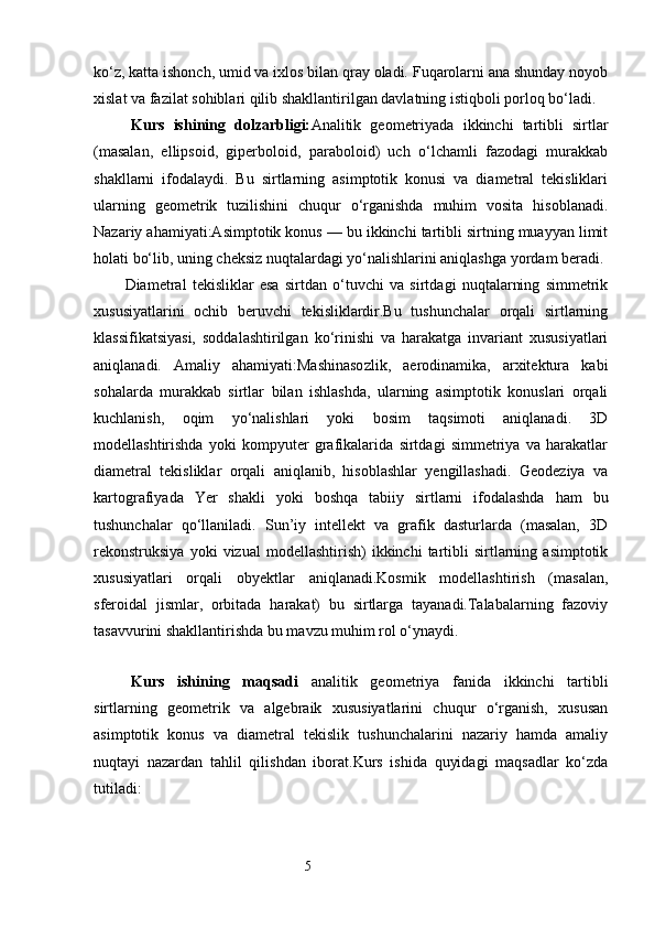 ko‘z, katta ishonch, umid va ixlos bilan qray oladi. Fuqarolarni ana shunday noyob
xislat va fazilat sohiblari qilib shakllantirilgan davlatning istiqboli porloq bo‘ladi.   
Kurs   ishining   dolzarbligi: Analitik   geometriyada   ikkinchi   tartibli   sirtlar
(masalan,   ellipsoid,   giperboloid,   paraboloid)   uch   o‘lchamli   fazodagi   murakkab
shakllarni   ifodalaydi.   Bu   sirtlarning   asimptotik   konusi   va   diametral   tekisliklari
ularning   geometrik   tuzilishini   chuqur   o‘rganishda   muhim   vosita   hisoblanadi.
Nazariy ahamiyati:Asimptotik konus — bu ikkinchi tartibli sirtning muayyan limit
holati bo‘lib, uning cheksiz nuqtalardagi yo‘nalishlarini aniqlashga yordam beradi.
Diametral   tekisliklar   esa   sirtdan   o‘tuvchi   va   sirtdagi   nuqtalarning   simmetrik
xususiyatlarini   ochib   beruvchi   tekisliklardir.Bu   tushunchalar   orqali   sirtlarning
klassifikatsiyasi,   soddalashtirilgan   ko‘rinishi   va   harakatga   invariant   xususiyatlari
aniqlanadi.   Amaliy   ahamiyati:Mashinasozlik,   aerodinamika,   arxitektura   kabi
sohalarda   murakkab   sirtlar   bilan   ishlashda,   ularning   asimptotik   konuslari   orqali
kuchlanish,   oqim   yo‘nalishlari   yoki   bosim   taqsimoti   aniqlanadi.   3D
modellashtirishda   yoki   kompyuter   grafikalarida   sirtdagi   simmetriya   va   harakatlar
diametral   tekisliklar   orqali   aniqlanib,   hisoblashlar   yengillashadi.   Geodeziya   va
kartografiyada   Yer   shakli   yoki   boshqa   tabiiy   sirtlarni   ifodalashda   ham   bu
tushunchalar   qo‘llaniladi.   Sun’iy   intellekt   va   grafik   dasturlarda   (masalan,   3D
rekonstruksiya   yoki   vizual   modellashtirish)   ikkinchi   tartibli   sirtlarning  asimptotik
xususiyatlari   orqali   obyektlar   aniqlanadi.Kosmik   modellashtirish   (masalan,
sferoidal   jismlar,   orbitada   harakat)   bu   sirtlarga   tayanadi.Talabalarning   fazoviy
tasavvurini shakllantirishda bu mavzu muhim rol o‘ynaydi.
Kurs   ishining   maqsadi   analitik   geometriya   fanida   ikkinchi   tartibli
sirtlarning   geometrik   va   algebraik   xususiyatlarini   chuqur   o‘rganish,   xususan
asimptotik   konus   va   diametral   tekislik   tushunchalarini   nazariy   hamda   amaliy
nuqtayi   nazardan   tahlil   qilishdan   iborat.Kurs   ishida   quyidagi   maqsadlar   ko‘zda
tutiladi:
                                                                 5