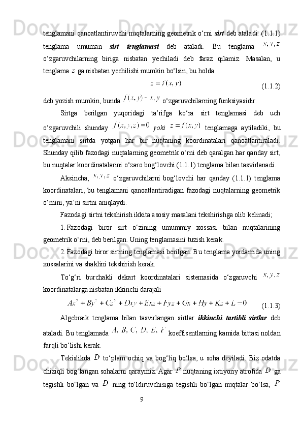 tenglamani qanoatlantiruvchi nuqtalarning geometrik o‘rni   sirt   deb ataladi. (1.1.1)
tenglama   umuman   sirt   tenglamasi   deb   ataladi.   Bu   tenglama  
o‘zgaruvchilarning   biriga   nisbatan   yechiladi   deb   faraz   qilamiz.   Masalan,   u
tenglama   ga nisbatan yechilishi mumkin bo‘lsin, bu holda 
                                             (1.1.2)
deb yozish mumkin, bunda   o‘zgaruvchilarning funksiyasidir.
Sirtga   berilgan   yuqoridagi   ta’rifga   ko‘ra   sirt   tenglamasi   deb   uch
o‘zgaruvchili   shunday     yoki     tenglamaga   aytiladiki,   bu
tenglamani   sirtda   yotgan   har   bir   nuqtaning   koordinatalari   qanoatlantiraladi.
Shunday qilib fazodagi nuqtalarning geometrik o‘rni deb qaralgan har qanday sirt,
bu nuqtalar koordinatalarini o‘zaro bog‘lovchi (1.1.1) tenglama bilan tasvirlanadi.
Aksincha,     o‘zgaruvchilarni   bog‘lovchi   har   qanday   (1.1.1)   tenglama
koordinatalari, bu tenglamani  qanoatlantiradigan fazodagi  nuqtalarning geometrik
o‘rnini, ya’ni sirtni aniqlaydi. 
Fazodagi sirtni tekshirish ikkita asosiy masalani tekshirishga olib kelinadi;
1. Fazodagi   biror   sirt   o‘zining   umummiy   xossasi   bilan   nuqtalarining
geometrik o‘rni, deb berilgan. Uning tenglamasini tuzish kerak. 
2. Fazodagi biror sirtning tenglamasi berilgan. Bu tenglama yordamida uning
xossalarini va shaklini tekshirish kerak.
To‘g‘ri   burchakli   dekart   koordinatalari   sistemasida   o‘zgaruvchi  
koordinatalarga nisbatan ikkinchi darajali 
         (1.1.3)
Algebraik   tenglama   bilan   tasvirlangan   sirtlar   ikkinchi   tartibli   sirtlar   deb
ataladi. Bu tenglamada    koeffisentlarning kamida bittasi noldan
farqli bo‘lishi kerak. 
Tekislikda     to‘plam   ochiq   va   bog‘liq  bo‘lsa,   u   soha   deyiladi.  Biz   odatda
chiziqli bog‘langan sohalarni qaraymiz. Agar   nuqtaning ixtiyoriy atrofida   ga
tegishli   bo‘lgan   va     ning   to‘ldiruvchisiga   tegishli   bo‘lgan   nuqtalar   bo‘lsa,  
                                                                 9