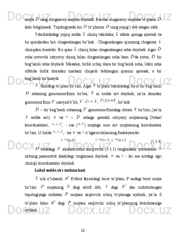nuqta   ning chegaraviy nuqtasi deyiladi. Barcha chegaraviy nuqtalar to‘plami 
kabi belgilanadi. Topologiyada biz   to‘plamni   ning yopig‘i deb atagan edik. 
Tekislikdadagi  yopiq sodda     chiziq tekislikni     ikkita qismga ajratadi  va
bu   qismlardan   biri   chegaralangan   bo‘ladi   .   Chegaralangan   qismning   chegarasi  
chiziqdan iboratdir. Bu qism    chiziq bilan chegaralangan soha deyiladi. Agar  
soha   yotuvchi   ixtiyoriy   chiziq   bilan   chegaralangan   soha   ham   da   yotsa,     bir
bog‘lamli soha deyiladi. Masalan, birlik ochiq doira bir bog‘lamli soha, lekin soha
sifatida   birlik   doiradan   markazi   chiqarib   tashlangan   qismini   qarasak,   u   bir
bog‘lamli bo‘lmaydi. 
 -fazodagi to‘plam bo‘lsin. Agar   to‘plam tekislikdagi biror bir bog‘lamli
  sohaning   gomeomorfizmi   bo‘lsa,     ni   sodda   sirt   deyiladi,   ya’ni   shunday
gomeomorfizm   mavjud b’lib,  ,  , bo‘ladi. 
  – bir bog‘lamli sohaning     gomeomorfizmdagi obrazi     bo‘lsin, (ya’ni
  sodda   sirt).     va     –     sohaga   qarashli   ixtiyoriy   nuqtanuing   Dekart
koordinatalari,   ,   -   esa   ( )   nuqtaga   mos   sirt   nuqtasining   koordinatasi
bo‘lsin. U holda  , - lar   va   o‘zgaruvchilarning funksiyasidir: 
, ,                         (1.1.4)
  sohadagi     akslantirishni   aniqlovchi   (1.1.1)   tenglamalar   sistemasini  
sirtning   parametrik   shakldagi   tenglamasi   deyiladi.     va     -   lar   esa   sirtdagi   egri
chiziqli koordinatalar deyiladi. 
Lokal sodda sirt tushunchasi . 
  uch   o‘lchamli     Evklid   fazosidagi   biror   to‘plam,   P  undagi   biror   nuqta
bo‘lsin.     nuqtaning     dagi   atrofi   deb,     dagi     dan   indutsirlangan
topologiyaga   nisbatan     nuqtani   saqlovchi   ochiq   to‘plamga   aytiladi,   ya’ni   S
to‘plam   bilan     dagi     nuqtani   saqlovchi   ochiq   to‘plamning   kesishmasiga
aytiladi. 
                                                                 10
