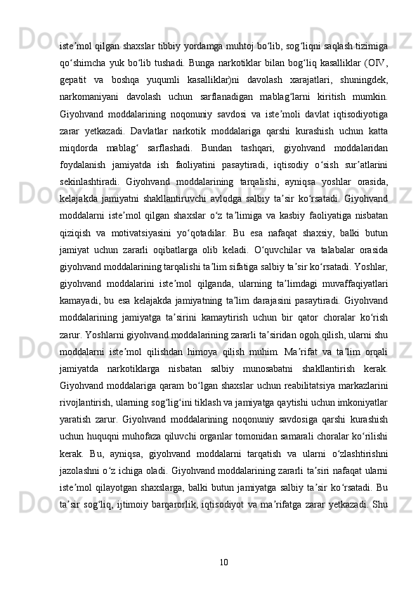 iste mol qilgan shaxslar tibbiy yordamga muhtoj bo lib, sog liqni saqlash tizimigaʼ ʻ ʻ
qo shimcha   yuk   bo lib   tushadi.   Bunga   narkotiklar   bilan   bog liq   kasalliklar   (OIV,
ʻ ʻ ʻ
gepatit   va   boshqa   yuqumli   kasalliklar)ni   davolash   xarajatlari,   shuningdek,
narkomaniyani   davolash   uchun   sarflanadigan   mablag larni   kiritish   mumkin.	
ʻ
Giyohvand   moddalarining   noqonuniy   savdosi   va   iste moli   davlat   iqtisodiyotiga	
ʼ
zarar   yetkazadi.   Davlatlar   narkotik   moddalariga   qarshi   kurashish   uchun   katta
miqdorda   mablag   sarflashadi.   Bundan   tashqari,   giyohvand   moddalaridan	
ʻ
foydalanish   jamiyatda   ish   faoliyatini   pasaytiradi,   iqtisodiy   o sish   sur atlarini	
ʻ ʼ
sekinlashtiradi.   Giyohvand   moddalarining   tarqalishi,   ayniqsa   yoshlar   orasida,
kelajakda   jamiyatni   shakllantiruvchi   avlodga   salbiy   ta sir   ko rsatadi.   Giyohvand	
ʼ ʻ
moddalarni   iste mol   qilgan   shaxslar   o z   ta limiga   va   kasbiy   faoliyatiga   nisbatan	
ʼ ʻ ʼ
qiziqish   va   motivatsiyasini   yo qotadilar.   Bu   esa   nafaqat   shaxsiy,   balki   butun	
ʻ
jamiyat   uchun   zararli   oqibatlarga   olib   keladi.   O quvchilar   va   talabalar   orasida	
ʻ
giyohvand moddalarining tarqalishi ta lim sifatiga salbiy ta sir ko rsatadi. Yoshlar,	
ʼ ʼ ʻ
giyohvand   moddalarini   iste mol   qilganda,   ularning   ta limdagi   muvaffaqiyatlari	
ʼ ʼ
kamayadi,   bu   esa   kelajakda   jamiyatning   ta lim   darajasini   pasaytiradi.   Giyohvand	
ʼ
moddalarining   jamiyatga   ta sirini   kamaytirish   uchun   bir   qator   choralar   ko rish	
ʼ ʻ
zarur. Yoshlarni giyohvand moddalarining zararli ta siridan ogoh qilish, ularni shu	
ʼ
moddalarni   iste mol   qilishdan   himoya   qilish   muhim.   Ma rifat   va   ta lim   orqali	
ʼ ʼ ʼ
jamiyatda   narkotiklarga   nisbatan   salbiy   munosabatni   shakllantirish   kerak.
Giyohvand moddalariga  qaram  bo lgan shaxslar   uchun reabilitatsiya  markazlarini	
ʻ
rivojlantirish, ularning sog lig ini tiklash va jamiyatga qaytishi uchun imkoniyatlar	
ʻ ʻ
yaratish   zarur.   Giyohvand   moddalarining   noqonuniy   savdosiga   qarshi   kurashish
uchun huquqni muhofaza qiluvchi organlar tomonidan samarali choralar ko rilishi	
ʻ
kerak.   Bu,   ayniqsa,   giyohvand   moddalarni   tarqatish   va   ularni   o zlashtirishni	
ʻ
jazolashni o z ichiga oladi. Giyohvand moddalarining zararli ta siri nafaqat ularni	
ʻ ʼ
iste mol   qilayotgan   shaxslarga,   balki   butun   jamiyatga   salbiy   ta sir   ko rsatadi.   Bu	
ʼ ʼ ʻ
ta sir   sog liq,   ijtimoiy   barqarorlik,   iqtisodiyot   va   ma rifatga   zarar   yetkazadi.   Shu
ʼ ʻ ʼ
10 