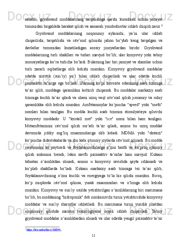 sababli,   giyohvand   moddalarining   tarqalishiga   qarshi   kurashish   uchun   jamiyat
tomonidan birgalikda harakat qilish va samarali yondoshuvlar ishlab chiqish zarur. 3
Giyohvand   moddalarining   noqonuniy   aylanishi,   ya ni   ular   ishlabʼ
chiqarilishi,   tarqatilishi   va   iste mol   qilinishi   jahon   bo ylab   keng   tarqalgan   va	
ʼ ʻ
davlatlar   tomonidan   kuzatiladigan   asosiy   jinoyatlardan   biridir.   Giyohvand
moddalarining   turli   shakllari   va   turlari   mavjud   bo lib,   ular   kimyoviy   yoki   tabiiy	
ʻ
xususiyatlarga ko ra turlicha bo ladi. Bularning har biri jamiyat va shaxslar uchun	
ʻ ʻ
turli   zararli   oqibatlarga   olib   kelishi   mumkin.   Kimyoviy   giyohvand   moddalar
odatda   sintetik   (sun iy)   yo l   bilan   ishlab   chiqariladi   va   ular   odatda   kuchli	
ʼ ʻ
psixoaktiv   ta sirga   ega   bo ladi.   Ularning   ko pi   bevosita   odamning   asab   tizimiga	
ʼ ʻ ʻ
ta sir   qilib,   moddaga   qaramlikni   keltirib   chiqaradi.   Bu   moddalar   markaziy   asab	
ʼ
tizimiga  kuchli   ta sir  qiladi  va  ularni  uzoq  vaqt  iste mol  qilish  jismoniy   va  ruhiy	
ʼ ʼ
qaramlikka   olib   kelishi   mumkin.   Amfetaminylar   ko pincha   "speed"   yoki   "meth"	
ʻ
nomlari   bilan   tanilgan.   Bu   modda   kuchli   asab   tizimini   stimulyatsiya   qiluvchi
kimyoviy   moddadir.   U   "kristall   met"   yoki   "ice"   nomi   bilan   ham   tanilgan.
Metamfetaminni   iste mol   qilish   sur atli   ta sir   qiladi,   ammo   bu   uzoq   muddat	
ʼ ʼ ʼ
davomida   jiddiy   sog liq   muammolariga   olib   keladi.   MDMA   yoki   "ekstazi"
ʻ
ko pincha diskotekalarda va shu kabi ijtimoiy joylarda iste mol qilinadi. Bu modda	
ʻ ʼ
serotoninni   ko paytiradi   va   foydalanuvchilarga   o zini   baxtli   va   ko proq   ijtimoiy	
ʻ ʻ ʻ
qilish   imkonini   beradi,   lekin   xavfli   psixoaktiv   ta sirlar   ham   mavjud.   Kokain	
ʼ
tabiatan   o simlikdan   olinadi,   ammo   u   kimyoviy   ravishda   qayta   ishlanadi   va	
ʻ
ko plab   shakllarda   bo ladi.   Kokain   markaziy   asab   tizimiga   tez   ta sir   qilib,	
ʻ ʻ ʼ
foydalanuvchining   o zini   kuchli   va   energiyaga   to la   his   qilishi   mumkin.   Biroq,	
ʻ ʻ
ko p   miqdorda   iste mol   qilinsa,   yurak   muammolari   va   o limga   olib   kelishi	
ʻ ʼ ʻ
mumkin. Kimyoviy va sun iy usulda yetishtirilgan o simliklarning biri marixuana	
ʼ ʻ
bo lib, bu moddaning "hidroponik" deb nomlanuvchi turini yetishtirishda kimyoviy	
ʻ
moddalar   va   sun iy   sharoitlar   ishlatiladi.   Bu   marixuana   turini   yuridik   jihatdan	
ʼ
noqonuniy   qilishda   maxsus   texnologiyalar   orqali   ishlab   chiqariladi.   Tabiiy
giyohvand moddalar o simliklardan olinadi va ular odatda yengil psixoaktiv ta sir	
ʻ ʼ
3
  https://lex.uz/ru/docs/-86044 ; 
11 