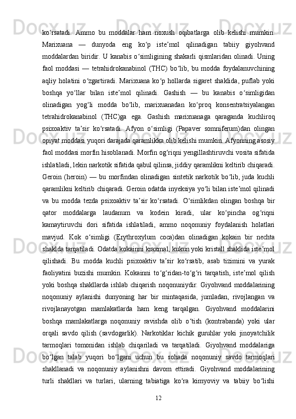 ko rsatadi.   Ammo   bu   moddalar   ham   noxush   oqibatlarga   olib   kelishi   mumkin.ʻ
Marixuana   —   dunyoda   eng   ko p   iste mol   qilinadigan   tabiiy   giyohvand	
ʻ ʼ
moddalardan  biridir.  U  kanabis  o simligining  shakarli  qismlaridan  olinadi.  Uning	
ʻ
faol   moddasi   —   tetrahidrokanabinol   (THC)   bo lib,   bu   modda   foydalanuvchining	
ʻ
aqliy   holatini   o zgartiradi.   Marixuana   ko p   hollarda   sigaret   shaklida,   puflab   yoki	
ʻ ʻ
boshqa   yo llar   bilan   iste mol   qilinadi.   Gashish   —   bu   kanabis   o simligidan	
ʻ ʼ ʻ
olinadigan   yog li   modda   bo lib,   marixuanadan   ko proq   konsentratsiyalangan	
ʻ ʻ ʻ
tetrahidrokanabinol   (THC)ga   ega.   Gashish   marixuanaga   qaraganda   kuchliroq
psixoaktiv   ta sir   ko rsatadi.   Afyon   o simligi   (Papaver   somniferum)dan   olingan	
ʼ ʻ ʻ
opiyat moddasi yuqori darajada qaramlikka olib kelishi mumkin. Afyonning asosiy
faol moddasi morfin hisoblanadi. Morfin og riqni yengillashtiruvchi vosita sifatida	
ʻ
ishlatiladi, lekin narkotik sifatida qabul qilinsa, jiddiy qaramlikni keltirib chiqaradi.
Geroin   (heroin)   —   bu   morfindan   olinadigan   sintetik   narkotik   bo lib,   juda   kuchli	
ʻ
qaramlikni keltirib chiqaradi. Geroin odatda inyeksiya yo li bilan iste mol qilinadi	
ʻ ʼ
va   bu   modda   tezda   psixoaktiv   ta sir   ko rsatadi.   O simlikdan   olingan   boshqa   bir	
ʼ ʻ ʻ
qator   moddalarga   laudanum   va   kodein   kiradi,   ular   ko pincha   og riqni	
ʻ ʻ
kamaytiruvchi   dori   sifatida   ishlatiladi,   ammo   noqonuniy   foydalanish   holatlari
mavjud.   Kok   o simligi   (Erythroxylum   coca)dan   olinadigan   kokain   bir   nechta	
ʻ
shaklda tarqatiladi. Odatda kokainni kraxmal, kukun yoki kristall shaklida iste mol	
ʼ
qilishadi.   Bu   modda   kuchli   psixoaktiv   ta sir   ko rsatib,   asab   tizimini   va   yurak	
ʼ ʻ
faoliyatini   buzishi   mumkin.   Kokainni   to g ridan-to g ri   tarqatish,   iste mol   qilish	
ʻ ʻ ʻ ʻ ʼ
yoki   boshqa   shakllarda   ishlab   chiqarish   noqonuniydir.   Giyohvand   moddalarining
noqonuniy   aylanishi   dunyoning   har   bir   mintaqasida,   jumladan,   rivojlangan   va
rivojlanayotgan   mamlakatlarda   ham   keng   tarqalgan.   Giyohvand   moddalarini
boshqa   mamlakatlarga   noqonuniy   ravishda   olib   o tish   (kontrabanda)   yoki   ular	
ʻ
orqali   savdo   qilish   (savdogarlik).   Narkotiklar   kichik   guruhlar   yoki   jinoyatchilik
tarmoqlari   tomonidan   ishlab   chiqariladi   va   tarqatiladi.   Giyohvand   moddalariga
bo lgan   talab   yuqori   bo lgani   uchun   bu   sohada   noqonuniy   savdo   tarmoqlari	
ʻ ʻ
shakllanadi   va   noqonuniy   aylanishni   davom   ettiradi.   Giyohvand   moddalarining
turli   shakllari   va   turlari,   ularning   tabiatiga   ko ra   kimyoviy   va   tabiiy   bo lishi	
ʻ ʻ
12 