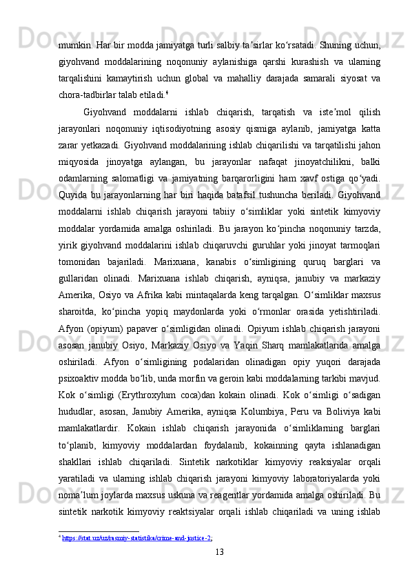 mumkin. Har bir modda jamiyatga turli salbiy ta sirlar ko rsatadi. Shuning uchun,ʼ ʻ
giyohvand   moddalarining   noqonuniy   aylanishiga   qarshi   kurashish   va   ularning
tarqalishini   kamaytirish   uchun   global   va   mahalliy   darajada   samarali   siyosat   va
chora-tadbirlar talab etiladi. 4
Giyohvand   moddalarni   ishlab   chiqarish,   tarqatish   va   iste mol   qilish	
ʼ
jarayonlari   noqonuniy   iqtisodiyotning   asosiy   qismiga   aylanib,   jamiyatga   katta
zarar yetkazadi. Giyohvand moddalarining ishlab chiqarilishi  va tarqatilishi  jahon
miqyosida   jinoyatga   aylangan,   bu   jarayonlar   nafaqat   jinoyatchilikni,   balki
odamlarning   salomatligi   va   jamiyatning   barqarorligini   ham   xavf   ostiga   qo yadi.	
ʻ
Quyida   bu   jarayonlarning   har   biri   haqida   batafsil   tushuncha   beriladi.   Giyohvand
moddalarni   ishlab   chiqarish   jarayoni   tabiiy   o simliklar   yoki   sintetik   kimyoviy	
ʻ
moddalar   yordamida   amalga   oshiriladi.   Bu   jarayon   ko pincha   noqonuniy   tarzda,	
ʻ
yirik   giyohvand   moddalarini   ishlab   chiqaruvchi   guruhlar   yoki   jinoyat   tarmoqlari
tomonidan   bajariladi.   Marixuana,   kanabis   o simligining   quruq   barglari   va	
ʻ
gullaridan   olinadi.   Marixuana   ishlab   chiqarish,   ayniqsa,   janubiy   va   markaziy
Amerika,   Osiyo   va   Afrika   kabi   mintaqalarda   keng  tarqalgan.   O simliklar   maxsus	
ʻ
sharoitda,   ko pincha   yopiq   maydonlarda   yoki   o rmonlar   orasida   yetishtiriladi.	
ʻ ʻ
Afyon   (opiyum)   papaver   o simligidan   olinadi.   Opiyum   ishlab   chiqarish   jarayoni	
ʻ
asosan   janubiy   Osiyo,   Markaziy   Osiyo   va   Yaqin   Sharq   mamlakatlarida   amalga
oshiriladi.   Afyon   o simligining   podalaridan   olinadigan   opiy   yuqori   darajada	
ʻ
psixoaktiv modda bo lib, unda morfin va geroin kabi moddalarning tarkibi mavjud.
ʻ
Kok   o simligi   (Erythroxylum   coca)dan   kokain   olinadi.   Kok   o simligi   o sadigan	
ʻ ʻ ʻ
hududlar,   asosan,   Janubiy   Amerika,   ayniqsa   Kolumbiya,   Peru   va   Boliviya   kabi
mamlakatlardir.   Kokain   ishlab   chiqarish   jarayonida   o simliklarning   barglari	
ʻ
to planib,   kimyoviy   moddalardan   foydalanib,   kokainning   qayta   ishlanadigan	
ʻ
shakllari   ishlab   chiqariladi.   Sintetik   narkotiklar   kimyoviy   reaksiyalar   orqali
yaratiladi   va   ularning   ishlab   chiqarish   jarayoni   kimyoviy   laboratoriyalarda   yoki
noma lum joylarda maxsus uskuna va reagentlar yordamida amalga oshiriladi. Bu	
ʼ
sintetik   narkotik   kimyoviy   reaktsiyalar   orqali   ishlab   chiqariladi   va   uning   ishlab
4
  https://stat.uz/uz/rasmiy-statistika/crime-and-justice-2 ; 
13 