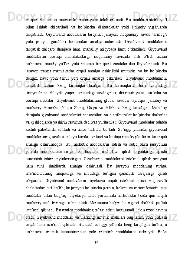 chiqarilishi   uchun   maxsus   laboratoriyalar   talab   qilinadi.   Bu   modda   sintetik   yo lʻ
bilan   ishlab   chiqariladi   va   ko pincha   diskotekalar   yoki   ijtimoiy   yig inlarda	
ʻ ʻ
tarqatiladi.   Giyohvand   moddalarni   tarqatish   jarayoni   noqonuniy   savdo   tarmog i	
ʻ
yoki   jinoyat   guruhlari   tomonidan   amalga   oshiriladi.   Giyohvand   moddalarini
tarqatish   xalqaro   darajada   ham,   mahalliy   miqyosda   ham   o tkaziladi.   Giyohvand	
ʻ
moddalarini   boshqa   mamlakatlarga   noqonuniy   ravishda   olib   o tish   uchun	
ʻ
ko pincha   maxfiy   yo llar   yoki   maxsus   transport   vositalaridan   foydalaniladi.   Bu	
ʻ ʻ
jarayon   tranzit   mamlakatlar   orqali   amalga   oshirilishi   mumkin,   va   bu   ko pincha	
ʻ
dengiz,   havo   yoki   temir   yo l   orqali   amalga   oshiriladi.   Giyohvand   moddalarini	
ʻ
tarqatish   uchun   keng   tarmoqlar   tuzilgan.   Bu   tarmoqlarda   turli   darajadagi
jinoyatchilar   ishlaydi:   yuqori   darajadagi   savdogarlar,   distributsiyalar,  kur erlar   va	
ʼ
boshqa   shaxslar.   Giyohvand   moddalarining   global   savdosi,   ayniqsa,   janubiy   va
markaziy   Amerika,   Yaqin   Sharq,   Osiyo   va   Afrikada   keng   tarqalgan.   Mahalliy
darajada giyohvand moddalarini sotuvchilari va distributorlar ko pincha shaharlar	
ʻ
va qishloqlarda yashirin ravishda faoliyat yuritadilar. Giyohvand moddalar odatda
kichik   paketlarda   sotiladi   va   narxi   turlicha   bo ladi.   So nggi   yillarda,   giyohvand	
ʻ ʻ
moddalarining savdosi onlayn tarzda, darknet va boshqa maxfiy platformalar orqali
amalga   oshirilmoqda.   Bu,   narkotik   moddalarni   sotish   va   sotib   olish   jarayonini
yanada   murakkablashtirgan   va   huquqni   muhofaza   qilish   organlariga   qarshi
kurashish   ishini   qiyinlashtirgan.   Giyohvand   moddalarni   iste mol   qilish   jarayoni	
ʼ
ham   turli   shakllarda   amalga   oshiriladi.   Bu   jarayon   moddaning   turiga,
iste molchining   maqsadiga   va   moddaga   bo lgan   qaramlik   darajasiga   qarab	
ʼ ʻ
o zgaradi.   Giyohvand   moddalarni   inyeksiya   orqali   iste mol   qilish   eng   xavfli	
ʻ ʼ
shakllardan biri bo lib, bu jarayon ko pincha geroin, kokain va metamfetamin kabi	
ʻ ʻ
moddalar   bilan   bog liq.   Inyeksiya   usuli   yordamida   narkotiklar   tezda   qon   orqali
ʻ
markaziy  asab  tizimiga ta sir  qiladi. Marixuana  ko pincha sigaret  shaklida puflab	
ʼ ʻ
iste mol qilinadi. Bu usulda moddaning ta siri sekin boshlanadi, lekin uzoq davom	
ʼ ʼ
etadi.   Giyohvand   moddalar   va   ularning   sintetik   shakllari   bug latish   yoki   puflash	
ʻ
orqali   ham   iste mol   qilinadi.   Bu   usul   so nggi   yillarda   keng   tarqalgan   bo lib,   u	
ʼ ʻ ʻ
ko pincha   sintetik   kannabinoidlar   yoki   nikotinli   moddalarda   uchraydi.   Ba zi	
ʻ ʼ
14 