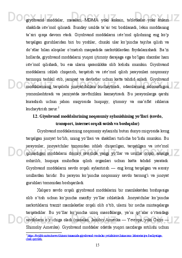 giyohvand   moddalar,   masalan,   MDMA   yoki   kokain,   tabletkalar   yoki   kukun
shaklida   iste mol   qilinadi.   Bunday   usulda   ta sir   tez   boshlanadi,   lekin   moddaningʼ ʼ
ta siri   qisqa   davom   etadi.   Giyohvand   moddalarni   iste mol   qilishning   eng   ko p	
ʼ ʼ ʻ
tarqalgan   guruhlaridan   biri   bu   yoshlar,   chunki   ular   ko pincha   tajriba   qilish   va	
ʻ
do stlar   bilan   aloqalar   o rnatish   maqsadida   narkotiklardan   foydalanishadi.   Ba zi	
ʻ ʻ ʼ
hollarda, giyohvand moddalarni yuqori ijtimoiy darajaga ega bo lgan shaxslar ham	
ʻ
iste mol   qilishadi,   bu   esa   ularni   qaramlikka   olib   kelishi   mumkin.   Giyohvand	
ʼ
moddalarni   ishlab   chiqarish,   tarqatish   va   iste mol   qilish   jarayonlari   noqonuniy	
ʼ
tarmoqni   tashkil   etib,   jamiyat   va   davlatlar   uchun   katta   tahdid   soladi.   Giyohvand
moddalarining   tarqalishi   jinoyatchilikni   kuchaytiradi,   odamlarning   salomatligini
yomonlashtiradi   va   jamiyatda   xavfsizlikni   kamaytiradi.   Bu   jarayonlarga   qarshi
kurashish   uchun   jahon   miqyosida   huquqiy,   ijtimoiy   va   ma rifat   ishlarini	
ʼ
kuchaytirish zarur. 5
I.2.  Giyohvand moddalarining noqonuniy aylanishining yo llari (savdo,	
ʻ
transport, internet orqali sotish va boshqalar)
Giyohvand moddalarining noqonuniy aylanishi butun dunyo miqyosida keng
tarqalgan   jinoyat   bo lib,   uning   yo llari   va   shakllari   turlicha   bo lishi   mumkin.   Bu	
ʻ ʻ ʻ
jarayonlar,   jinoyatchilar   tomonidan   ishlab   chiqarilgan,   tarqatilgan   va   iste mol	
ʼ
qilinadigan   moddalarni   doimiy   ravishda   yangi   yo llar   va   usullar   orqali   amalga	
ʻ
oshirilib,   huquqni   muhofaza   qilish   organlari   uchun   katta   tahdid   yaratadi.
Giyohvand   moddalarni   savdo   orqali   aylantirish   —   eng   keng   tarqalgan   va   asosiy
usullardan   biridir.   Bu   jarayon   ko pincha   noqonuniy   savdo   tarmog i   va   jinoyat	
ʻ ʻ
guruhlari tomonidan boshqariladi.
Xalqaro   savdo   orqali   giyohvand   moddalarini   bir   mamlakatdan   boshqasiga
olib   o tish   uchun   ko pincha   maxfiy   yo llar   ishlatiladi.   Jinoyatchilar   ko pincha	
ʻ ʻ ʻ ʻ
narkotiklarni   tranzit   mamlakatlar   orqali   olib   o tib,   ularni   bir   necha   mintaqalarga	
ʻ
tarqatadilar.   Bu   yo llar   ko pincha   uzoq   masofalarga,   ya ni   qit alar   o rtasidagi	
ʻ ʻ ʼ ʼ ʻ
savdolarni o z ichiga oladi (masalan, Janubiy Amerika — Yevropa, yoki Osiyo —	
ʻ
Shimoliy Amerika). Giyohvand moddalar  odatda yuqori narxlarga sotilishi  uchun
5
  https://tviibb.uz/oz/news/chinoz-tumanida-giyohvand-vositalar-yetishtiruvchimaxsus-laboratoriya-faoliyatiga-
chek-qoyildi ; 
15 