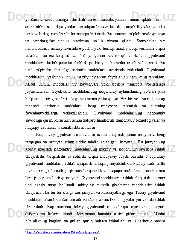 yordamida savdo amalga oshiriladi, bu esa tranzaksiyalarni anonim qiladi. Tor —
anonimlikni saqlashga yordam beradigan brauzer bo lib, u orqali foydalanuvchilarʻ
dark web dagi maxfiy platformalarga kirishadi. Bu brauzer ko plab savdogarlarga	
ʼ ʻ
va   xaridorgirlar   uchun   platforma   bo lib   xizmat   qiladi.   Sotuvchilar   o z	
ʻ ʻ
mahsulotlarini maxfiy ravishda e-pochta yoki boshqa maxfiy aloqa vositalari orqali
sotadilar,   bu   esa   tarqatish   va   olish   jarayonini   xavfsiz   qiladi.   Ba zan   giyohvand	
ʼ
moddalarini kichik paketlar shaklida pochta yoki kuryerlar orqali yuborishadi. Bu
usul   ko pincha   chet   elga   narkotik   moddalarni   uzatishda   ishlatiladi.   Giyohvand	
ʻ
moddalarini   yashirish   uchun   maxfiy   joylardan   foydalanish   ham   keng   tarqalgan.
Misol   uchun,   moddalar   uy   hayvonlari   yoki   boshqa   transport   vositalariga
joylashtiriladi.   Giyohvand   moddalarining   noqonuniy   aylanishining   yo llari   juda	
ʻ
ko p va ularning har biri o ziga xos xususiyatlarga ega. Har bir yo l va metodning	
ʻ ʻ ʻ
maqsadi   narkotik   moddalarni   keng   miqyosda   tarqatish   va   ularning
foydalanuvchilarga   yetkazilishidir.   Giyohvand   moddalarining   noqonuniy
savdosiga qarshi kurashish uchun xalqaro hamkorlik, zamonaviy texnologiyalar va
huquqiy tizimlarni takomillashtirish zarur. 6
Noqonuniy   giyohvand   moddalarni   ishlab   chiqarish,   jahon   miqyosida   keng
tarqalgan   va   jamiyat   uchun   jiddiy   tahdid   soladigan   jinoyatdir.   Bu   jarayonning
asosiy   maqsadi   psixoaktiv   moddalarning   maxfiy   va   noqonuniy   ravishda   ishlab
chiqarilishi,   tarqatilishi   va   sotilishi   orqali   moliyaviy   foyda   olishdir.   Noqonuniy
giyohvand   moddalarni   ishlab   chiqarish   nafaqat   jinoyatchilikni   kuchaytiradi,   balki
odamlarning salomatligi, ijtimoiy barqarorlik va huquqni muhofaza qilish tizimini
ham   jiddiy   xavf   ostiga   qo yadi.   Giyohvand   moddalarini   ishlab   chiqarish   jarayoni	
ʻ
ikki   asosiy   turga   bo linadi:   tabiiy   va   sintetik   giyohvand   moddalarini   ishlab	
ʻ
chiqarish. Har bir tur o ziga xos jarayon va xususiyatlarga ega. Tabiiy giyohvand
ʻ
moddalar, o simliklardan  olinadi   va ular  maxsus   texnologiyalar  yordamida ishlab	
ʻ
chiqariladi.   Eng   mashhur   tabiiy   giyohvand   moddalariga   marixuana,   opiyum
(afyon)   va   kokain   kiradi.   Marixuana   kanabis   o simligidan   olinadi.   Ushbu	
ʻ
o simlikning   barglari   va   gullari   quruq   holatda   ishlatiladi   va   u   narkotik   modda	
ʻ
6
  https://islom.ziyouz.com/maqola/xorlikka-eltuvchi-qora-ajal ; 
17 