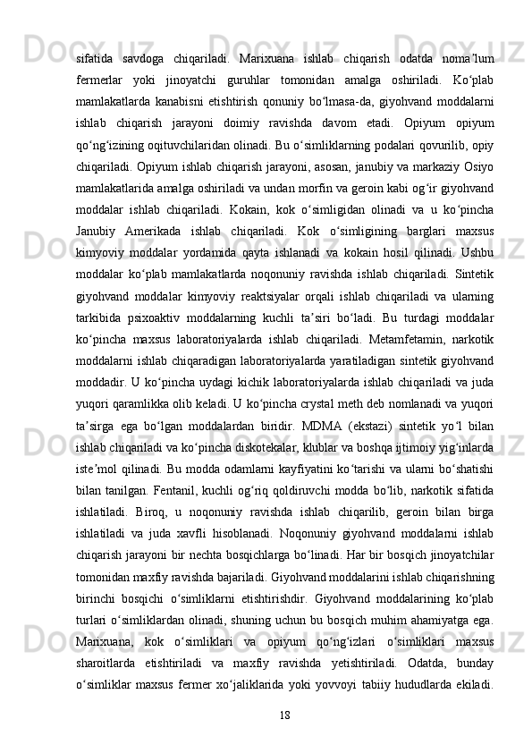 sifatida   savdoga   chiqariladi.   Marixuana   ishlab   chiqarish   odatda   noma lumʼ
fermerlar   yoki   jinoyatchi   guruhlar   tomonidan   amalga   oshiriladi.   Ko plab
ʻ
mamlakatlarda   kanabisni   etishtirish   qonuniy   bo lmasa-da,   giyohvand   moddalarni	
ʻ
ishlab   chiqarish   jarayoni   doimiy   ravishda   davom   etadi.   Opiyum   opiyum
qo ng izining oqituvchilaridan olinadi. Bu o simliklarning podalari qovurilib, opiy	
ʻ ʻ ʻ
chiqariladi. Opiyum ishlab chiqarish jarayoni, asosan,  janubiy va markaziy Osiyo
mamlakatlarida amalga oshiriladi va undan morfin va geroin kabi og ir giyohvand	
ʻ
moddalar   ishlab   chiqariladi.   Kokain,   kok   o simligidan   olinadi   va   u   ko pincha	
ʻ ʻ
Janubiy   Amerikada   ishlab   chiqariladi.   Kok   o simligining   barglari   maxsus	
ʻ
kimyoviy   moddalar   yordamida   qayta   ishlanadi   va   kokain   hosil   qilinadi.   Ushbu
moddalar   ko plab   mamlakatlarda   noqonuniy   ravishda   ishlab   chiqariladi.   Sintetik	
ʻ
giyohvand   moddalar   kimyoviy   reaktsiyalar   orqali   ishlab   chiqariladi   va   ularning
tarkibida   psixoaktiv   moddalarning   kuchli   ta siri   bo ladi.   Bu   turdagi   moddalar	
ʼ ʻ
ko pincha   maxsus   laboratoriyalarda   ishlab   chiqariladi.   Metamfetamin,   narkotik	
ʻ
moddalarni  ishlab chiqaradigan laboratoriyalarda yaratiladigan sintetik giyohvand
moddadir.  U  ko pincha  uydagi  kichik  laboratoriyalarda   ishlab  chiqariladi   va  juda	
ʻ
yuqori qaramlikka olib keladi. U ko pincha crystal meth deb nomlanadi va yuqori	
ʻ
ta sirga   ega   bo lgan   moddalardan   biridir.   MDMA   (ekstazi)   sintetik   yo l   bilan	
ʼ ʻ ʻ
ishlab chiqariladi va ko pincha diskotekalar, klublar va boshqa ijtimoiy yig inlarda	
ʻ ʻ
iste mol qilinadi. Bu modda odamlarni kayfiyatini ko tarishi  va ularni bo shatishi	
ʼ ʻ ʻ
bilan  tanilgan.  Fentanil,  kuchli   og riq  qoldiruvchi  modda  bo lib,  narkotik  sifatida	
ʻ ʻ
ishlatiladi.   Biroq,   u   noqonuniy   ravishda   ishlab   chiqarilib,   geroin   bilan   birga
ishlatiladi   va   juda   xavfli   hisoblanadi.   Noqonuniy   giyohvand   moddalarni   ishlab
chiqarish jarayoni bir nechta bosqichlarga bo linadi. Har bir bosqich jinoyatchilar	
ʻ
tomonidan maxfiy ravishda bajariladi. Giyohvand moddalarini ishlab chiqarishning
birinchi   bosqichi   o simliklarni   etishtirishdir.   Giyohvand   moddalarining   ko plab	
ʻ ʻ
turlari   o simliklardan   olinadi,   shuning   uchun   bu   bosqich   muhim   ahamiyatga   ega.	
ʻ
Marixuana,   kok   o simliklari   va   opiyum   qo ng izlari   o simliklari   maxsus	
ʻ ʻ ʻ ʻ
sharoitlarda   etishtiriladi   va   maxfiy   ravishda   yetishtiriladi.   Odatda,   bunday
o simliklar   maxsus   fermer   xo jaliklarida   yoki   yovvoyi   tabiiy   hududlarda   ekiladi.	
ʻ ʻ
18 