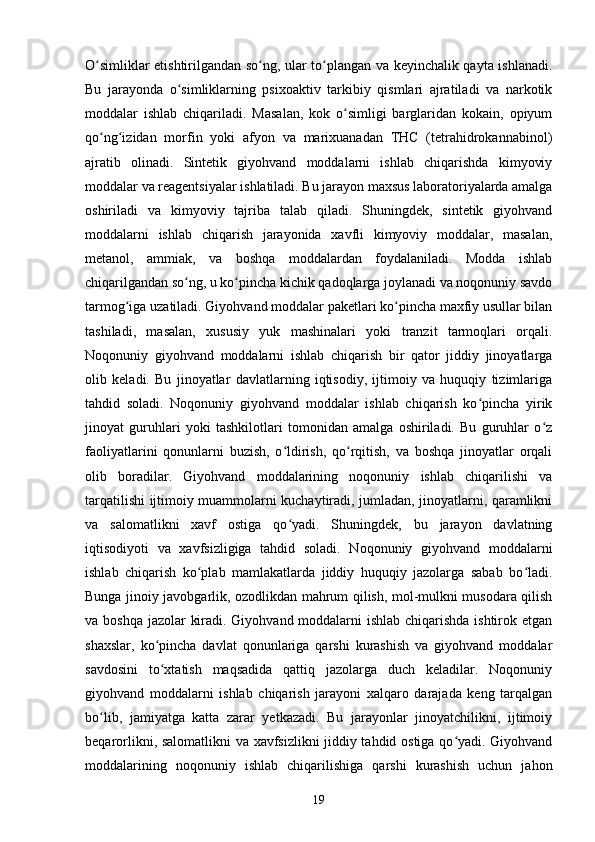O simliklar etishtirilgandan so ng, ular to plangan va keyinchalik qayta ishlanadi.ʻ ʻ ʻ
Bu   jarayonda   o simliklarning   psixoaktiv   tarkibiy   qismlari   ajratiladi   va   narkotik	
ʻ
moddalar   ishlab   chiqariladi.   Masalan,   kok   o simligi   barglaridan   kokain,   opiyum	
ʻ
qo ng izidan   morfin   yoki   afyon   va   marixuanadan   THC   (tetrahidrokannabinol)	
ʻ ʻ
ajratib   olinadi.   Sintetik   giyohvand   moddalarni   ishlab   chiqarishda   kimyoviy
moddalar va reagentsiyalar ishlatiladi. Bu jarayon maxsus laboratoriyalarda amalga
oshiriladi   va   kimyoviy   tajriba   talab   qiladi.   Shuningdek,   sintetik   giyohvand
moddalarni   ishlab   chiqarish   jarayonida   xavfli   kimyoviy   moddalar,   masalan,
metanol,   ammiak,   va   boshqa   moddalardan   foydalaniladi.   Modda   ishlab
chiqarilgandan so ng, u ko pincha kichik qadoqlarga joylanadi va noqonuniy savdo	
ʻ ʻ
tarmog iga uzatiladi. Giyohvand moddalar paketlari ko pincha maxfiy usullar bilan	
ʻ ʻ
tashiladi,   masalan,   xususiy   yuk   mashinalari   yoki   tranzit   tarmoqlari   orqali.
Noqonuniy   giyohvand   moddalarni   ishlab   chiqarish   bir   qator   jiddiy   jinoyatlarga
olib   keladi.   Bu   jinoyatlar   davlatlarning   iqtisodiy,   ijtimoiy   va   huquqiy   tizimlariga
tahdid   soladi.   Noqonuniy   giyohvand   moddalar   ishlab   chiqarish   ko pincha   yirik	
ʻ
jinoyat   guruhlari   yoki   tashkilotlari   tomonidan   amalga   oshiriladi.   Bu   guruhlar   o z	
ʻ
faoliyatlarini   qonunlarni   buzish,   o ldirish,   qo rqitish,   va   boshqa   jinoyatlar   orqali	
ʻ ʻ
olib   boradilar.   Giyohvand   moddalarining   noqonuniy   ishlab   chiqarilishi   va
tarqatilishi ijtimoiy muammolarni kuchaytiradi, jumladan, jinoyatlarni, qaramlikni
va   salomatlikni   xavf   ostiga   qo yadi.   Shuningdek,   bu   jarayon   davlatning
ʻ
iqtisodiyoti   va   xavfsizligiga   tahdid   soladi.   Noqonuniy   giyohvand   moddalarni
ishlab   chiqarish   ko plab   mamlakatlarda   jiddiy   huquqiy   jazolarga   sabab   bo ladi.	
ʻ ʻ
Bunga jinoiy javobgarlik, ozodlikdan mahrum qilish, mol-mulkni musodara qilish
va boshqa jazolar kiradi. Giyohvand moddalarni ishlab chiqarishda ishtirok etgan
shaxslar,   ko pincha   davlat   qonunlariga   qarshi   kurashish   va   giyohvand   moddalar	
ʻ
savdosini   to xtatish   maqsadida   qattiq   jazolarga   duch   keladilar.   Noqonuniy
ʻ
giyohvand   moddalarni   ishlab   chiqarish   jarayoni   xalqaro   darajada   keng   tarqalgan
bo lib,   jamiyatga   katta   zarar   yetkazadi.   Bu   jarayonlar   jinoyatchilikni,   ijtimoiy	
ʻ
beqarorlikni, salomatlikni va xavfsizlikni  jiddiy tahdid ostiga qo yadi. Giyohvand	
ʻ
moddalarining   noqonuniy   ishlab   chiqarilishiga   qarshi   kurashish   uchun   jahon
19 