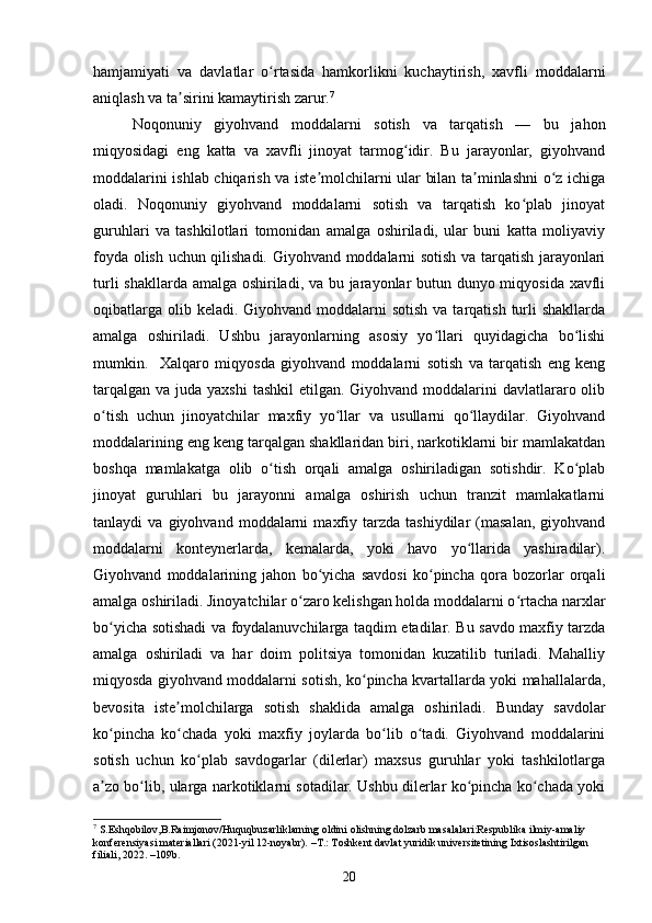 hamjamiyati   va   davlatlar   o rtasida   hamkorlikni   kuchaytirish,   xavfli   moddalarniʻ
aniqlash va ta sirini kamaytirish zarur.	
ʼ 7
Noqonuniy   giyohvand   moddalarni   sotish   va   tarqatish   —   bu   jahon
miqyosidagi   eng   katta   va   xavfli   jinoyat   tarmog idir.   Bu   jarayonlar,   giyohvand	
ʻ
moddalarini ishlab chiqarish va iste molchilarni ular bilan ta minlashni o z ichiga	
ʼ ʼ ʻ
oladi.   Noqonuniy   giyohvand   moddalarni   sotish   va   tarqatish   ko plab   jinoyat	
ʻ
guruhlari   va   tashkilotlari   tomonidan   amalga   oshiriladi,   ular   buni   katta   moliyaviy
foyda olish uchun qilishadi. Giyohvand moddalarni sotish va tarqatish jarayonlari
turli  shakllarda amalga oshiriladi, va bu jarayonlar  butun dunyo miqyosida xavfli
oqibatlarga  olib keladi.  Giyohvand moddalarni  sotish  va tarqatish  turli  shakllarda
amalga   oshiriladi.   Ushbu   jarayonlarning   asosiy   yo llari   quyidagicha   bo lishi	
ʻ ʻ
mumkin.     Xalqaro   miqyosda   giyohvand   moddalarni   sotish   va   tarqatish   eng   keng
tarqalgan  va juda yaxshi  tashkil  etilgan. Giyohvand moddalarini  davlatlararo olib
o tish   uchun   jinoyatchilar   maxfiy   yo llar   va   usullarni   qo llaydilar.   Giyohvand	
ʻ ʻ ʻ
moddalarining eng keng tarqalgan shakllaridan biri, narkotiklarni bir mamlakatdan
boshqa   mamlakatga   olib   o tish   orqali   amalga   oshiriladigan   sotishdir.   Ko plab	
ʻ ʻ
jinoyat   guruhlari   bu   jarayonni   amalga   oshirish   uchun   tranzit   mamlakatlarni
tanlaydi   va   giyohvand   moddalarni   maxfiy   tarzda  tashiydilar   (masalan,   giyohvand
moddalarni   konteynerlarda,   kemalarda,   yoki   havo   yo llarida   yashiradilar).	
ʻ
Giyohvand   moddalarining   jahon   bo yicha   savdosi   ko pincha   qora   bozorlar   orqali	
ʻ ʻ
amalga oshiriladi. Jinoyatchilar o zaro kelishgan holda moddalarni o rtacha narxlar	
ʻ ʻ
bo yicha sotishadi va foydalanuvchilarga taqdim etadilar. Bu savdo maxfiy tarzda	
ʻ
amalga   oshiriladi   va   har   doim   politsiya   tomonidan   kuzatilib   turiladi.   Mahalliy
miqyosda giyohvand moddalarni sotish, ko pincha kvartallarda yoki mahallalarda,	
ʻ
bevosita   iste molchilarga   sotish   shaklida   amalga   oshiriladi.   Bunday   savdolar	
ʼ
ko pincha   ko chada   yoki   maxfiy   joylarda   bo lib   o tadi.   Giyohvand   moddalarini	
ʻ ʻ ʻ ʻ
sotish   uchun   ko plab   savdogarlar   (dilerlar)   maxsus   guruhlar   yoki   tashkilotlarga	
ʻ
a zo bo lib, ularga narkotiklarni sotadilar. Ushbu dilerlar ko pincha ko chada yoki	
ʼ ʻ ʻ ʻ
7
 S.Eshqobilov,B.Raimjonov/Huquqbuzarliklarning oldini olishning dolzarb masalalari:Respublika ilmiy-amaliy 
konferensiyasi materiallari (2021-yil 12-noyabr). –Т.: Toshkent davlat yuridik universitetining Ixtisoslashtirilgan 
filiali, 2022. –109b.
20 
