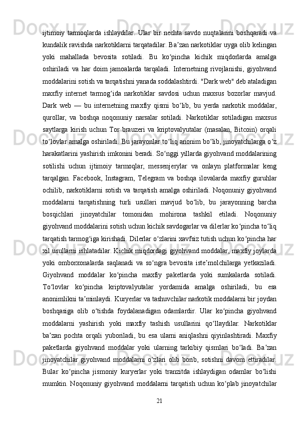 ijtimoiy   tarmoqlarda   ishlaydilar.   Ular   bir   nechta   savdo   nuqtalarini   boshqaradi   va
kundalik ravishda narkotiklarni tarqatadilar. Ba zan narkotiklar uyga olib kelinganʼ
yoki   mahallada   bevosita   sotiladi.   Bu   ko pincha   kichik   miqdorlarda   amalga	
ʻ
oshiriladi   va   har   doim   jamoalarda   tarqaladi.   Internetning   rivojlanishi,   giyohvand
moddalarini sotish va tarqatishni yanada soddalashtirdi. "Dark web" deb ataladigan
maxfiy   internet   tarmog ida   narkotiklar   savdosi   uchun   maxsus   bozorlar   mavjud.	
ʻ
Dark   web   —   bu   internetning   maxfiy   qismi   bo lib,   bu   yerda   narkotik   moddalar,	
ʻ
qurollar,   va   boshqa   noqonuniy   narsalar   sotiladi.   Narkotiklar   sotiladigan   maxsus
saytlarga   kirish   uchun   Tor   brauzeri   va   kriptovalyutalar   (masalan,   Bitcoin)   orqali
to lovlar amalga oshiriladi. Bu jarayonlar to liq anonim bo lib, jinoyatchilarga o z	
ʻ ʻ ʻ ʻ
harakatlarini yashirish imkonini beradi. So nggi yillarda giyohvand moddalarining	
ʻ
sotilishi   uchun   ijtimoiy   tarmoqlar,   messenjerylar   va   onlayn   platformalar   keng
tarqalgan.   Facebook,   Instagram,   Telegram   va   boshqa   ilovalarda   maxfiy   guruhlar
ochilib,  narkotiklarni   sotish   va  tarqatish  amalga  oshiriladi.  Noqonuniy  giyohvand
moddalarni   tarqatishning   turli   usullari   mavjud   bo lib,   bu   jarayonning   barcha	
ʻ
bosqichlari   jinoyatchilar   tomonidan   mohirona   tashkil   etiladi.   Noqonuniy
giyohvand moddalarini sotish uchun kichik savdogarlar va dilerlar ko pincha to liq	
ʻ ʻ
tarqatish tarmog iga kirishadi. Dilerlar o zlarini xavfsiz tutish uchun ko pincha har	
ʻ ʻ ʻ
xil usullarni ishlatadilar. Kichik miqdordagi giyohvand moddalar, maxfiy joylarda
yoki   omborxonalarda   saqlanadi   va   so ngra   bevosita   iste molchilarga   yetkaziladi.	
ʻ ʼ
Giyohvand   moddalar   ko pincha   maxfiy   paketlarda   yoki   sumkalarda   sotiladi.	
ʻ
To lovlar   ko pincha   kriptovalyutalar   yordamida   amalga   oshiriladi,   bu   esa	
ʻ ʻ
anonimlikni ta minlaydi. Kuryerlar va tashuvchilar narkotik moddalarni bir joydan	
ʼ
boshqasiga   olib   o tishda   foydalanadigan   odamlardir.   Ular   ko pincha   giyohvand	
ʻ ʻ
moddalarni   yashirish   yoki   maxfiy   tashish   usullarini   qo llaydilar.   Narkotiklar	
ʻ
ba zan   pochta   orqali   yuboriladi,   bu   esa   ularni   aniqlashni   qiyinlashtiradi.   Maxfiy	
ʼ
paketlarda   giyohvand   moddalar   yoki   ularning   tarkibiy   qismlari   bo ladi.   Ba zan	
ʻ ʼ
jinoyatchilar   giyohvand   moddalarni   o zlari   olib   borib,   sotishni   davom   ettiradilar.	
ʻ
Bular   ko pincha   jismoniy   kuryerlar   yoki   tranzitda   ishlaydigan   odamlar   bo lishi	
ʻ ʻ
mumkin.   Noqonuniy   giyohvand   moddalarni   tarqatish   uchun   ko plab   jinoyatchilar	
ʻ
21 