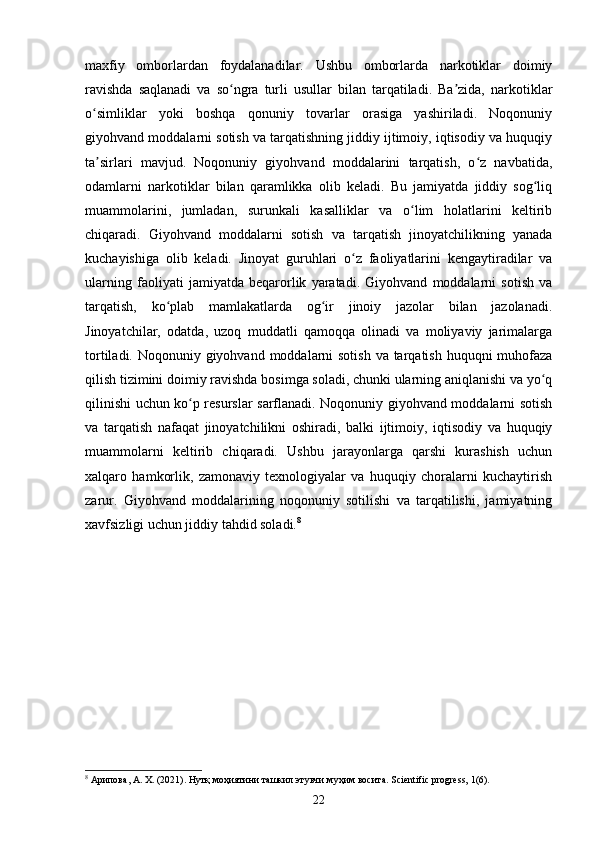 maxfiy   omborlardan   foydalanadilar.   Ushbu   omborlarda   narkotiklar   doimiy
ravishda   saqlanadi   va   so ngra   turli   usullar   bilan   tarqatiladi.   Ba zida,   narkotiklarʻ ʼ
o simliklar   yoki   boshqa   qonuniy   tovarlar   orasiga   yashiriladi.   Noqonuniy	
ʻ
giyohvand moddalarni sotish va tarqatishning jiddiy ijtimoiy, iqtisodiy va huquqiy
ta sirlari   mavjud.   Noqonuniy   giyohvand   moddalarini   tarqatish,   o z   navbatida,
ʼ ʻ
odamlarni   narkotiklar   bilan   qaramlikka   olib   keladi.   Bu   jamiyatda   jiddiy   sog liq	
ʻ
muammolarini,   jumladan,   surunkali   kasalliklar   va   o lim   holatlarini   keltirib	
ʻ
chiqaradi.   Giyohvand   moddalarni   sotish   va   tarqatish   jinoyatchilikning   yanada
kuchayishiga   olib   keladi.   Jinoyat   guruhlari   o z   faoliyatlarini   kengaytiradilar   va	
ʻ
ularning   faoliyati   jamiyatda   beqarorlik   yaratadi.   Giyohvand   moddalarni   sotish   va
tarqatish,   ko plab   mamlakatlarda   og ir   jinoiy   jazolar   bilan   jazolanadi.	
ʻ ʻ
Jinoyatchilar,   odatda,   uzoq   muddatli   qamoqqa   olinadi   va   moliyaviy   jarimalarga
tortiladi. Noqonuniy giyohvand moddalarni  sotish va tarqatish huquqni  muhofaza
qilish tizimini doimiy ravishda bosimga soladi, chunki ularning aniqlanishi va yo q	
ʻ
qilinishi uchun ko p resurslar sarflanadi. Noqonuniy giyohvand moddalarni sotish	
ʻ
va   tarqatish   nafaqat   jinoyatchilikni   oshiradi,   balki   ijtimoiy,   iqtisodiy   va   huquqiy
muammolarni   keltirib   chiqaradi.   Ushbu   jarayonlarga   qarshi   kurashish   uchun
xalqaro   hamkorlik,   zamonaviy   texnologiyalar   va   huquqiy   choralarni   kuchaytirish
zarur.   Giyohvand   moddalarining   noqonuniy   sotilishi   va   tarqatilishi,   jamiyatning
xavfsizligi uchun jiddiy tahdid soladi. 8
8
 Арипова, А. Х. (2021). Нутқ моҳиятини ташкил этувчи муҳим восита. Scientific progress, 1(6).
22 