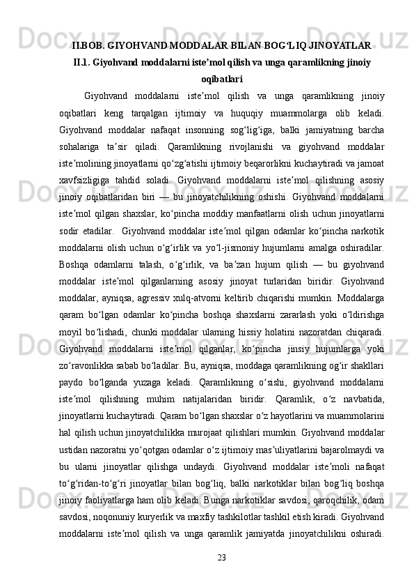 II.BOB. GIYOHVAND MODDALAR BILAN BOG LIQ JINOYATLARʻ
II.1.  Giyohvand moddalarni iste mol qilish va unga qaramlikning jinoiy	
ʼ
oqibatlari
Giyohvand   moddalarni   iste mol   qilish   va   unga   qaramlikning   jinoiy
ʼ
oqibatlari   keng   tarqalgan   ijtimoiy   va   huquqiy   muammolarga   olib   keladi.
Giyohvand   moddalar   nafaqat   insonning   sog lig iga,   balki   jamiyatning   barcha	
ʻ ʻ
sohalariga   ta sir   qiladi.   Qaramlikning   rivojlanishi   va   giyohvand   moddalar	
ʼ
iste molining jinoyatlarni qo zg atishi ijtimoiy beqarorlikni kuchaytiradi va jamoat	
ʼ ʻ ʻ
xavfsizligiga   tahdid   soladi.   Giyohvand   moddalarni   iste mol   qilishning   asosiy	
ʼ
jinoiy   oqibatlaridan   biri   —   bu   jinoyatchilikning   oshishi.   Giyohvand   moddalarni
iste mol   qilgan   shaxslar,   ko pincha   moddiy   manfaatlarni   olish   uchun   jinoyatlarni	
ʼ ʻ
sodir   etadilar.     Giyohvand   moddalar   iste mol   qilgan   odamlar   ko pincha   narkotik	
ʼ ʻ
moddalarni   olish   uchun   o g irlik   va   yo l-jismoniy   hujumlarni   amalga   oshiradilar.	
ʻ ʻ ʻ
Boshqa   odamlarni   talash,   o g irlik,   va   ba zan   hujum   qilish   —   bu   giyohvand	
ʻ ʻ ʼ
moddalar   iste mol   qilganlarning   asosiy   jinoyat   turlaridan   biridir.   Giyohvand	
ʼ
moddalar,   ayniqsa,   agressiv   xulq-atvorni   keltirib   chiqarishi   mumkin.   Moddalarga
qaram   bo lgan   odamlar   ko pincha   boshqa   shaxslarni   zararlash   yoki   o ldirishga	
ʻ ʻ ʻ
moyil   bo lishadi,   chunki   moddalar   ularning   hissiy   holatini   nazoratdan   chiqaradi.
ʻ
Giyohvand   moddalarni   iste mol   qilganlar,   ko pincha   jinsiy   hujumlarga   yoki	
ʼ ʻ
zo ravonlikka sabab bo ladilar. Bu, ayniqsa, moddaga qaramlikning og ir shakllari	
ʻ ʻ ʻ
paydo   bo lganda   yuzaga   keladi.   Qaramlikning   o sishi,   giyohvand   moddalarni	
ʻ ʻ
iste mol   qilishning   muhim   natijalaridan   biridir.   Qaramlik,   o z   navbatida,	
ʼ ʻ
jinoyatlarni kuchaytiradi. Qaram bo lgan shaxslar o z hayotlarini va muammolarini	
ʻ ʻ
hal qilish uchun jinoyatchilikka murojaat qilishlari mumkin. Giyohvand moddalar
ustidan nazoratni yo qotgan odamlar o z ijtimoiy mas uliyatlarini bajarolmaydi va	
ʻ ʻ ʼ
bu   ularni   jinoyatlar   qilishga   undaydi.   Giyohvand   moddalar   iste moli   nafaqat	
ʼ
to g ridan-to g ri   jinoyatlar   bilan   bog liq,   balki   narkotiklar   bilan   bog liq   boshqa	
ʻ ʻ ʻ ʻ ʻ ʻ
jinoiy faoliyatlarga ham olib keladi. Bunga narkotiklar savdosi, qaroqchilik, odam
savdosi, noqonuniy kuryerlik va maxfiy tashkilotlar tashkil etish kiradi. Giyohvand
moddalarni   iste mol   qilish   va   unga   qaramlik   jamiyatda   jinoyatchilikni   oshiradi.	
ʼ
23 