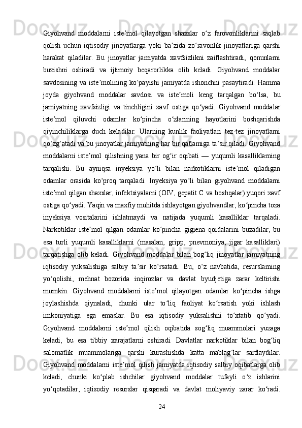 Giyohvand   moddalarni   iste mol   qilayotgan   shaxslar   o z   farovonliklarini   saqlabʼ ʻ
qolish   uchun   iqtisodiy   jinoyatlarga   yoki   ba zida   zo ravonlik   jinoyatlariga   qarshi	
ʼ ʻ
harakat   qiladilar.   Bu   jinoyatlar   jamiyatda   xavfsizlikni   zaiflashtiradi,   qonunlarni
buzishni   oshiradi   va   ijtimoiy   beqarorlikka   olib   keladi.   Giyohvand   moddalar
savdosining  va  iste molining ko payishi   jamiyatda ishonchni  pasaytiradi.  Hamma	
ʼ ʻ
joyda   giyohvand   moddalar   savdosi   va   iste moli   keng   tarqalgan   bo lsa,   bu	
ʼ ʻ
jamiyatning   xavfsizligi   va   tinchligini   xavf   ostiga   qo yadi.   Giyohvand   moddalar	
ʻ
iste mol   qiluvchi   odamlar   ko pincha   o zlarining   hayotlarini   boshqarishda	
ʼ ʻ ʻ
qiyinchiliklarga   duch   keladilar.   Ularning   kunlik   faoliyatlari   tez-tez   jinoyatlarni
qo zg atadi va bu jinoyatlar jamiyatning har bir qatlamiga ta sir qiladi. Giyohvand
ʻ ʻ ʼ
moddalarni   iste mol   qilishning   yana   bir   og ir   oqibati   —   yuqumli   kasalliklarning	
ʼ ʻ
tarqalishi.   Bu   ayniqsa   inyeksiya   yo li   bilan   narkotiklarni   iste mol   qiladigan	
ʻ ʼ
odamlar   orasida   ko proq   tarqaladi.   Inyeksiya   yo li   bilan   giyohvand   moddalarni	
ʻ ʻ
iste mol qilgan shaxslar, infektsiyalarni (OIV, gepatit C va boshqalar) yuqori xavf	
ʼ
ostiga qo yadi. Yaqin va maxfiy muhitda ishlayotgan giyohvandlar, ko pincha toza	
ʻ ʻ
inyeksiya   vositalarini   ishlatmaydi   va   natijada   yuqumli   kasalliklar   tarqaladi.
Narkotiklar   iste mol   qilgan   odamlar   ko pincha   gigiena   qoidalarini   buzadilar,   bu	
ʼ ʻ
esa   turli   yuqumli   kasalliklarni   (masalan,   gripp,   pnevmoniya,   jigar   kasalliklari)
tarqatishga   olib   keladi.   Giyohvand   moddalar   bilan   bog liq   jinoyatlar   jamiyatning	
ʻ
iqtisodiy   yuksalishiga   salbiy   ta sir   ko rsatadi.   Bu,   o z   navbatida,   resurslarning	
ʼ ʻ ʻ
yo qolishi,   mehnat   bozorida   inqirozlar   va   davlat   byudjetiga   zarar   keltirishi	
ʻ
mumkin.   Giyohvand   moddalarni   iste mol   qilayotgan   odamlar   ko pincha   ishga	
ʼ ʻ
joylashishda   qiynaladi,   chunki   ular   to liq   faoliyat   ko rsatish   yoki   ishlash	
ʻ ʻ
imkoniyatiga   ega   emaslar.   Bu   esa   iqtisodiy   yuksalishni   to xtatib   qo yadi.	
ʻ ʻ
Giyohvand   moddalarni   iste mol   qilish   oqibatida   sog liq   muammolari   yuzaga	
ʼ ʻ
keladi,   bu   esa   tibbiy   xarajatlarni   oshiradi.   Davlatlar   narkotiklar   bilan   bog liq	
ʻ
salomatlik   muammolariga   qarshi   kurashishda   katta   mablag lar   sarflaydilar.	
ʻ
Giyohvand   moddalarni   iste mol   qilish   jamiyatda   iqtisodiy   salbiy   oqibatlarga   olib	
ʼ
keladi,   chunki   ko plab   ishchilar   giyohvand   moddalar   tufayli   o z   ishlarini	
ʻ ʻ
yo qotadilar,   iqtisodiy   resurslar   qisqaradi   va   davlat   moliyaviy   zarar   ko radi.	
ʻ ʻ
24 