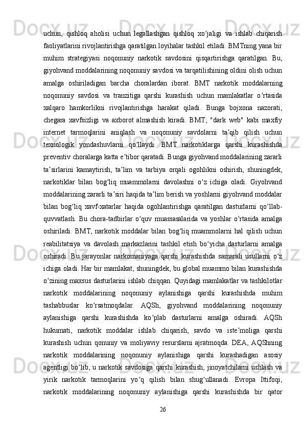 uchun,   qishloq   aholisi   uchun   legallashgan   qishloq   xo jaligi   va   ishlab   chiqarishʻ
faoliyatlarini rivojlantirishga qaratilgan loyihalar tashkil etiladi. BMTning yana bir
muhim   strategiyasi   noqonuniy   narkotik   savdosini   qisqartirishga   qaratilgan.   Bu,
giyohvand moddalarining noqonuniy savdosi va tarqatilishining oldini olish uchun
amalga   oshiriladigan   barcha   choralardan   iborat.   BMT   narkotik   moddalarning
noqonuniy   savdosi   va   tranzitiga   qarshi   kurashish   uchun   mamlakatlar   o rtasida	
ʻ
xalqaro   hamkorlikni   rivojlantirishga   harakat   qiladi.   Bunga   bojxona   nazorati,
chegara   xavfsizligi   va   axborot   almashish   kiradi.   BMT,   "dark   web"   kabi   maxfiy
internet   tarmoqlarini   aniqlash   va   noqonuniy   savdolarni   ta qib   qilish   uchun	
ʼ
texnologik   yondashuvlarni   qo llaydi.   BMT   narkotiklarga   qarshi   kurashishda	
ʻ
preventiv choralarga katta e tibor qaratadi. Bunga giyohvand moddalarining zararli	
ʼ
ta sirlarini   kamaytirish,   ta lim   va   tarbiya   orqali   ogohlikni   oshirish,   shuningdek,	
ʼ ʼ
narkotiklar   bilan   bog liq   muammolarni   davolashni   o z   ichiga   oladi.   Giyohvand	
ʻ ʻ
moddalarining zararli ta siri haqida ta lim berish va yoshlarni giyohvand moddalar	
ʼ ʼ
bilan   bog liq   xavf-xatarlar   haqida   ogohlantirishga   qaratilgan   dasturlarni   qo llab-	
ʻ ʻ
quvvatlash.   Bu   chora-tadbirlar   o quv   muassasalarida   va   yoshlar   o rtasida   amalga	
ʻ ʻ
oshiriladi.   BMT,   narkotik   moddalar   bilan   bog liq   muammolarni   hal   qilish   uchun	
ʻ
reabilitatsiya   va   davolash   markazlarini   tashkil   etish   bo yicha   dasturlarni   amalga	
ʻ
oshiradi.   Bu   jarayonlar   narkomaniyaga   qarshi   kurashishda   samarali   usullarni   o z	
ʻ
ichiga oladi. Har bir mamlakat, shuningdek, bu global muammo bilan kurashishda
o zining maxsus dasturlarini ishlab chiqqan. Quyidagi mamlakatlar va tashkilotlar	
ʻ
narkotik   moddalarining   noqonuniy   aylanishiga   qarshi   kurashishda   muhim
tashabbuslar   ko rsatmoqdalar.   AQSh,   giyohvand   moddalarining   noqonuniy	
ʻ
aylanishiga   qarshi   kurashishda   ko plab   dasturlarni   amalga   oshiradi.   AQSh	
ʻ
hukumati,   narkotik   moddalar   ishlab   chiqarish,   savdo   va   iste moliga   qarshi	
ʼ
kurashish   uchun   qonuniy   va   moliyaviy   resurslarni   ajratmoqda.   DEA,   AQShning
narkotik   moddalarining   noqonuniy   aylanishiga   qarshi   kurashadigan   asosiy
agentligi  bo lib, u  narkotik  savdosiga   qarshi  kurashish,  jinoyatchilarni  ushlash  va	
ʻ
yirik   narkotik   tarmoqlarini   yo q   qilish   bilan   shug ullanadi.   Evropa   Ittifoqi,	
ʻ ʻ
narkotik   moddalarining   noqonuniy   aylanishiga   qarshi   kurashishda   bir   qator
26 