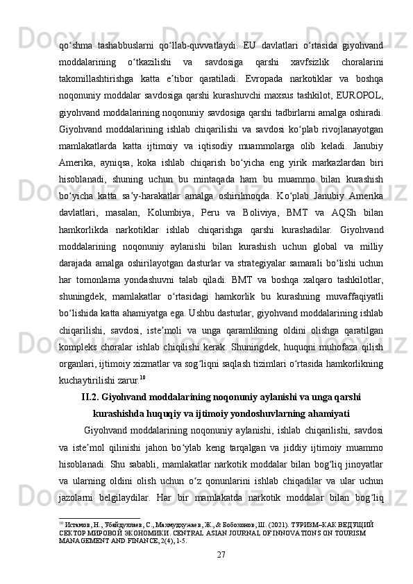 qo shma   tashabbuslarni   qo llab-quvvatlaydi.   EU   davlatlari   o rtasida   giyohvandʻ ʻ ʻ
moddalarining   o tkazilishi   va   savdosiga   qarshi   xavfsizlik   choralarini	
ʻ
takomillashtirishga   katta   e tibor   qaratiladi.   Evropada   narkotiklar   va   boshqa	
ʼ
noqonuniy  moddalar   savdosiga   qarshi   kurashuvchi   maxsus   tashkilot,   EUROPOL,
giyohvand moddalarining noqonuniy savdosiga qarshi tadbirlarni amalga oshiradi.
Giyohvand   moddalarining   ishlab   chiqarilishi   va   savdosi   ko plab   rivojlanayotgan	
ʻ
mamlakatlarda   katta   ijtimoiy   va   iqtisodiy   muammolarga   olib   keladi.   Janubiy
Amerika,   ayniqsa,   koka   ishlab   chiqarish   bo yicha   eng   yirik   markazlardan   biri	
ʻ
hisoblanadi,   shuning   uchun   bu   mintaqada   ham   bu   muammo   bilan   kurashish
bo yicha   katta   sa y-harakatlar   amalga   oshirilmoqda.   Ko plab   Janubiy   Amerika	
ʻ ʼ ʻ
davlatlari,   masalan,   Kolumbiya,   Peru   va   Boliviya,   BMT   va   AQSh   bilan
hamkorlikda   narkotiklar   ishlab   chiqarishga   qarshi   kurashadilar.   Giyohvand
moddalarining   noqonuniy   aylanishi   bilan   kurashish   uchun   global   va   milliy
darajada   amalga   oshirilayotgan   dasturlar   va   strategiyalar   samarali   bo lishi   uchun	
ʻ
har   tomonlama   yondashuvni   talab   qiladi.   BMT   va   boshqa   xalqaro   tashkilotlar,
shuningdek,   mamlakatlar   o rtasidagi   hamkorlik   bu   kurashning   muvaffaqiyatli	
ʻ
bo lishida katta ahamiyatga ega. Ushbu dasturlar, giyohvand moddalarining ishlab	
ʻ
chiqarilishi,   savdosi,   iste moli   va   unga   qaramlikning   oldini   olishga   qaratilgan	
ʼ
kompleks   choralar   ishlab   chiqilishi   kerak.   Shuningdek,   huquqni   muhofaza   qilish
organlari, ijtimoiy xizmatlar va sog liqni saqlash tizimlari o rtasida hamkorlikning	
ʻ ʻ
kuchaytirilishi zarur. 10
II.2.  Giyohvand moddalarining noqonuniy aylanishi va unga qarshi
kurashishda huquqiy va ijtimoiy yondoshuvlarning ahamiyati
Giyohvand   moddalarining   noqonuniy   aylanishi,   ishlab   chiqarilishi,   savdosi
va   iste mol   qilinishi   jahon   bo ylab   keng   tarqalgan   va   jiddiy   ijtimoiy   muammo	
ʼ ʻ
hisoblanadi.   Shu   sababli,   mamlakatlar   narkotik   moddalar   bilan   bog liq   jinoyatlar	
ʻ
va   ularning   oldini   olish   uchun   o z   qonunlarini   ishlab   chiqadilar   va   ular   uchun	
ʻ
jazolarni   belgilaydilar.   Har   bir   mamlakatda   narkotik   moddalar   bilan   bog liq	
ʻ
10
 Истамов, Н., Убайдулаев, С., Махмудхужаев, Ж., & Бобохонов, Ш. (2021). ТУРИЗМ – КАК   ВЕДУЩИЙ  
СЕКТОР   МИРОВОЙ   ЭКОНОМИКИ . CENTRAL ASIAN JOURNAL OF INNOVATIONS ON TOURISM 
MANAGEMENT AND FINANCE, 2(4), 1-5.
27 
