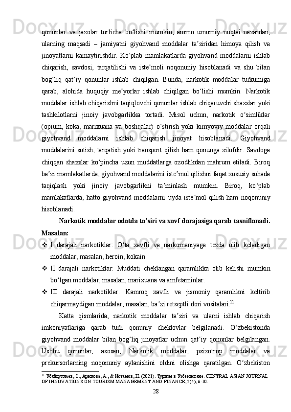 qonunlar   va   jazolar   turlicha   bo lishi   mumkin,   ammo   umumiy   nuqtai   nazardan,ʻ
ularning   maqsadi   –   jamiyatni   giyohvand   moddalar   ta siridan   himoya   qilish   va	
ʼ
jinoyatlarni   kamaytirishdir.   Ko plab   mamlakatlarda   giyohvand   moddalarni   ishlab	
ʻ
chiqarish,   savdosi,   tarqatilishi   va   iste moli   noqonuniy   hisoblanadi   va   shu   bilan	
ʼ
bog liq   qat iy   qonunlar   ishlab   chiqilgan.   Bunda,   narkotik   moddalar   turkumiga	
ʻ ʼ
qarab,   alohida   huquqiy   me yorlar   ishlab   chiqilgan   bo lishi   mumkin.   Narkotik	
ʼ ʻ
moddalar ishlab chiqarishni taqiqlovchi qonunlar ishlab chiqaruvchi shaxslar yoki
tashkilotlarni   jinoiy   javobgarlikka   tortadi.   Misol   uchun,   narkotik   o simliklar	
ʻ
(opium,   koka,   marixuana   va   boshqalar)   o stirish   yoki   kimyoviy   moddalar   orqali	
ʻ
giyohvand   moddalarni   ishlab   chiqarish   jinoyat   hisoblanadi.   Giyohvand
moddalarini  sotish, tarqatish yoki transport qilish ham  qonunga xilofdir. Savdoga
chiqqan   shaxslar   ko pincha   uzun   muddatlarga   ozodlikdan   mahrum   etiladi.   Biroq	
ʻ
ba zi mamlakatlarda, giyohvand moddalarini iste mol qilishni faqat xususiy sohada	
ʼ ʼ
taqiqlash   yoki   jinoiy   javobgarlikni   ta minlash   mumkin.   Biroq,   ko plab	
ʼ ʻ
mamlakatlarda,   hatto   giyohvand   moddalarni   uyda   iste mol   qilish   ham   noqonuniy	
ʼ
hisoblanadi. 
Narkotik moddalar odatda ta siri va xavf darajasiga qarab tasniflanadi.	
ʼ
Masalan:
 I   darajali   narkotiklar:   O ta   xavfli   va   narkomaniyaga   tezda   olib   keladigan	
ʻ
moddalar, masalan, heroin, kokain.
 II   darajali   narkotiklar:   Muddati   cheklangan   qaramlikka   olib   kelishi   mumkin
bo lgan moddalar, masalan, marixuana va amfetaminlar.	
ʻ
 III   darajali   narkotiklar:   Kamroq   xavfli   va   jismoniy   qaramlikni   keltirib
chiqarmaydigan moddalar, masalan, ba zi retseptli dori vositalari.	
ʼ 11
Katta   qismlarida,   narkotik   moddalar   ta siri   va   ularni   ishlab   chiqarish	
ʼ
imkoniyatlariga   qarab   turli   qonuniy   cheklovlar   belgilanadi.   O zbekistonda	
ʻ
giyohvand   moddalar   bilan   bog liq   jinoyatlar   uchun   qat iy   qonunlar   belgilangan.	
ʻ ʼ
Ushbu   qonunlar,   asosan,   Narkotik   moddalar,   psixotrop   moddalar   va
prekursorlarning   noqonuniy   aylanishini   oldini   olishga   qaratilgan.   O zbekiston	
ʻ
11
 Убайдулаев, С., Арипова, А., & Истамов, Н. (2021). Туризм   в   Узбекистане . CENTRAL ASIAN JOURNAL 
OF INNOVATIONS ON TOURISM MANAGEMENT AND FINANCE, 2(4), 6-10.
28 